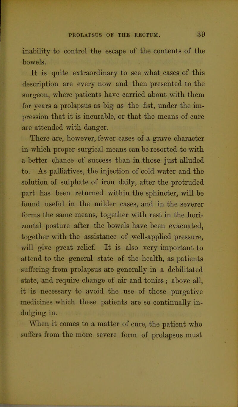 inability to control the escape of the contents of the bowels. It is quite extraordinary to see what cases of this description are every now and then presented to the surgeon, where patients have carried about with them for years a prolapsus as big as the fist, under the im- pression that it is incurable, or that the means of cure are attended with danger. There are, however, fewer cases of a grave character in which proper surgical means can be resorted to with a better chance of success than in those just alluded to. As palliatives, the injection of cold water and the solution of sulphate of iron daily, after the protruded part has been returned within the sphincter, will be found useful in the milder cases, and in the severer forms the same means, together with rest in the hori- zontal posture after the bowels have been evacuated, together with the assistance of well-applied pressure, will give great relief. It is also very important to attend to the general state of the health, as patients suffering from prolapsus are generally in a debihtated state, and require change of air and tonics; above all, it is necessary to avoid the use of those purgative medicines which these patients are so continually in- dulging in. When it comes to a matter of cure, the patient who suffers from the more severe form of prolapsus must
