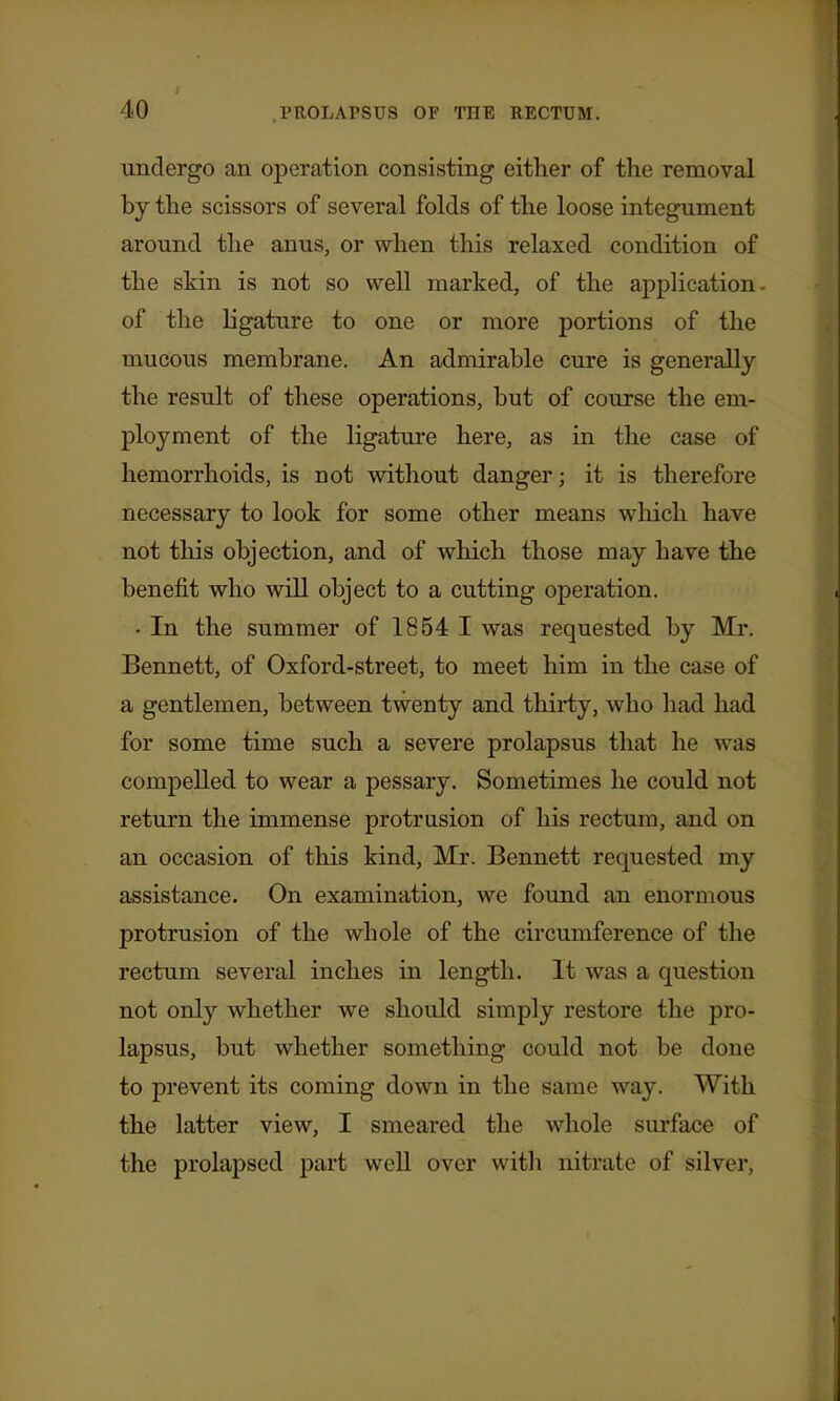 undergo an operation consisting either of the removal by the scissors of several folds of the loose integument around the anus, or when this relaxed condition of the skin is not so well marked, of the application- of the ligature to one or more portions of the mucous membrane. An admirable cure is generally the result of these operations, but of course the em- ployment of the ligature here, as in the case of hemorrhoids, is not without danger; it is therefore necessary to look for some other means wliich have not this objection, and of which those may have the benefit who will object to a cutting operation. • In the summer of 1854 I was requested by Mr. Bennett, of Oxford-street, to meet him in the case of a gentlemen, between twenty and thirty, who liad had for some time such a severe prolapsus that he was compelled to wear a pessary. Sometimes he could not return the immense protrusion of his rectum, and on an occasion of this kind, Mr. Bennett requested my assistance. On examination, we found an enormous protrusion of the whole of the circumference of the rectum several inches in length. It was a question not only whether we should simply restore the pro- lapsus, but whether something could not be done to prevent its coming down in the same way. With the latter view, I smeared the whole surface of the prolapsed part weU over witli nitrate of silver,