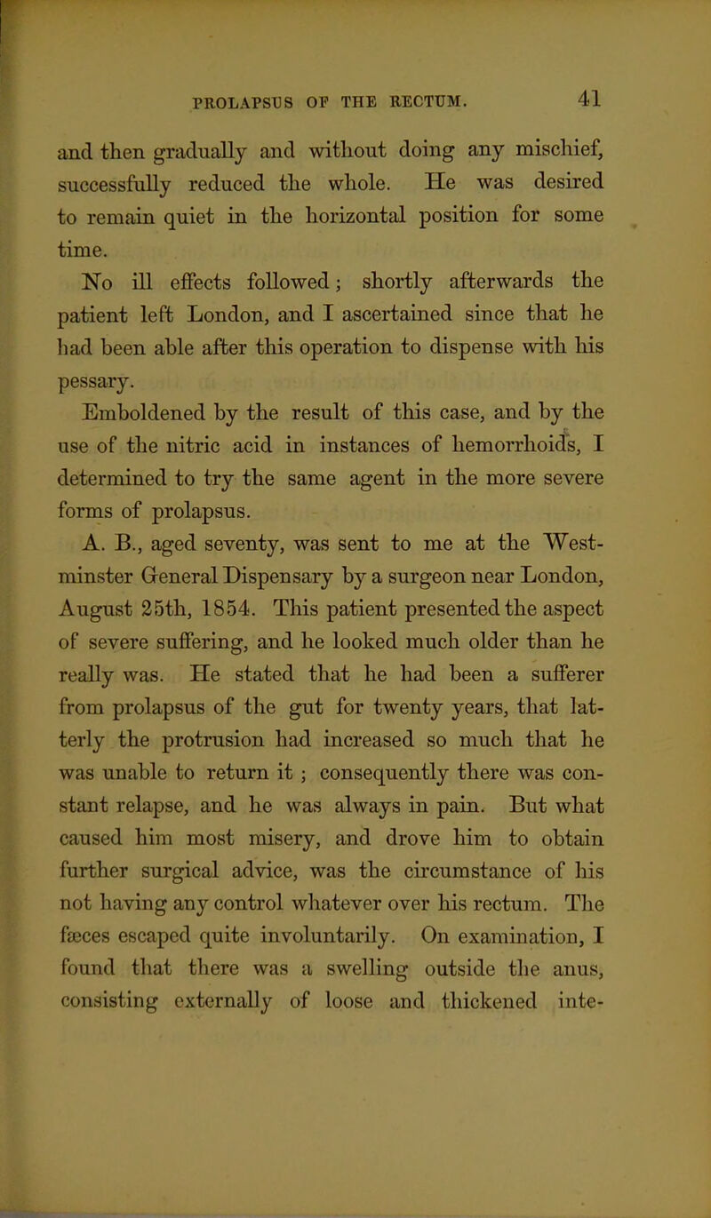 and then gradually and without doing any mischief, successfully reduced the whole. He was desired to remain quiet in the horizontal position for some time. No ill ejffects followed; shortly afterwards the patient left London, and I ascertained since that he had been able after this operation to dispense with his pessary. Emboldened by the result of this case, and by the use of the nitric acid in instances of hemorrhoids, I determined to try the same agent in the more severe forms of prolapsus. A. B., aged seventy, was sent to me at the West- minster Greneral Dispensary by a surgeon near London, August 25th, 1854. This patient presented the aspect of severe suffering, and he looked much older than he really was. He stated that he had been a sufferer from prolapsus of the gut for twenty years, that lat- terly the protrusion had increased so much that he was unable to return it ; consequently there was con- stant relapse, and he was always in pain. But what caused him most misery, and drove him to obtain further surgical advice, was the circumstance of his not having any control whatever over his rectum. The faeces escaped quite involuntarily. On examination, I found that there was a swelling outside the anus, consisting externally of loose and thickened inte-