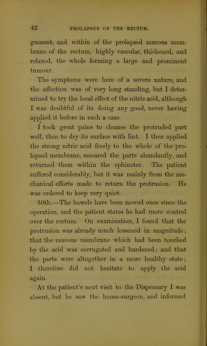 gTiment, and within of the prolapsed mucous mem- brane of the rectum, highly vascular, tliickened, and relaxed, the whole forming a large and prominent tumour. The symptoms were here of a severe nature, and the affection was of very long standing, but I deter- mined to try the local effect of the nitric acid, although I was doubtful of its doing any good, never having appHed it before in such a case. I took great pains to cleanse the protruded part well, then to dry its surface with lint. I then applied the strong nitric acid freely to the whole of the pro- lapsed membrane, smeared the parts abundantly, and returned them within the sphincter. The patient suffered considerably, but it was mainly from the me- chanical efforts made to return the protrusion. He was ordered to keep very quiet. 30th.—The bowels have been moved once since the operation, and the patient states he had more control over the rectum. On examination, I found that the protrusion was already much lessened in magnitude; that the mucous membrane which had been touched by the acid was corrugated and hardened; and that the parts were altogether in a more healthy state; I therefore did not hesitate to apply the acid again. At the patient's next visit to the Dispensary I was absent, but he saw the house-surgeon, and informed