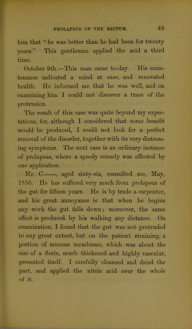 him that  he was better than he had been for twenty- years. This gentleman applied the acid a third time. October 9th.—This man came to-day. His coun- tenance indicated a mind at ease, and renovated health. He informed me that he was well, and on examining him I could not discover a trace of the protrusion. The result of this case was quite beyond my expec- tations, for, although I considered that some benefit would be produced, I could not look for a perfect removal of the disorder, together with its very distress- ing symptoms. The next case is an ordinary instance of prolapsus, where a speedy remedy was efiected by one application. Mr. C , aged sixty-six, consulted me. May, 1856. He has sufiered very much from prolapsus of the gut for fifteen years. He is by trade a carpenter, and his great annoyance is that when he begins any work the gut falls down; moreover, the same effect is produced by his walking any distance. On examination, I found that the gut was not protruded to any great extent, but on the patient straining, a portion of mucous membrane, which was about the size of a florin, much thickened and highly vascular, presented itself I carefully cleansed and dried the part, and applied the nitric acid over the whole of it.