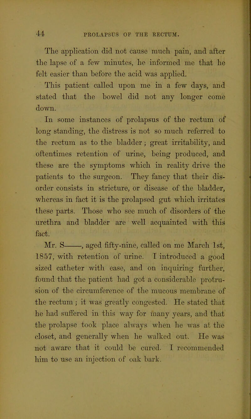 The application did not cause much, pain, and after the lapse of a few minutes, he informed me that he felt easier than before the acid was applied. This patient called upon me in a few days, and stated that the bowel did not any longer come down. In some instances of prolapsus of the rectum of long standing, the distress is not so much referred to the rectum as to the bladder; great irritability, and oftentimes retention of urine, being produced, and these are the symptoms which in reality drive the patients to the surgeon. They fancy that their dis- order consists in stricture, or disease of the bladder, whereas in fact it is the prolapsed gut which irritates these parts. Those who see much of disorders of the urethra and bladder are well acquainted with this fact. Mr. S , aged fifty-nine, called on me March 1st, 1857, with retention of urine. T introduced a good sized catheter with ease, and on inquiring further, found that the patient had got a considerable protru- sion of the circumference of the mucous membrane of the rectum ; it was greatly congested. He stated that he had suffered in this way for many years, and that the prolapse took place always when he was at the closet, and generally when he walked out. He was not aware that it could be cured. I recommended him to use an injection of oak bark.