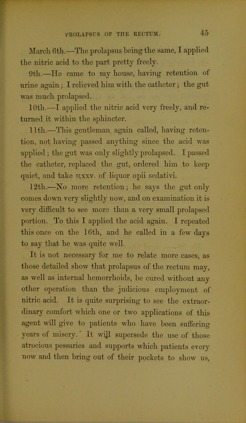 March 6th.—The prolapsus being the same, I applied the nitric acid to the part pretty freely. 9th.—He came to my house, having retention of urine again; I relieved him with the catheter; the gut was much prolapsed. 10th.—I applied the nitric acid very freely, and re- turned it within the sphincter. 11th.—This gentleman again called, having reten- tion, not having passed anything since the acid was applied; the gut was only slightly prolapsed. I passed the catheter, replaced the gut, ordered him to keep quiet, and take nixxv. of liquor opii sedativi. 12th.—No more retention; he says the gut only comes down very slightly now, and on examination it is very difiicult to see more than a very small prolapsed portion. To this I applied the acid again. I repeated this once on the 16th, and he called in a few days to say that he was quite well. It is not necessary for me to relate more cases, as those detailed show that prolapsus of the rectum may, as well as internal hemorrhoids, be cured without any other operation than the judicious employment of nitric acid. It is quite surprising to see the extraor- dinary comfort which one or two applications of this agent will give to patients who have been suffering years of misery.' It wi]l supersede the use of those atrocious pessaries and supports which patients every now and then bring out of their pockets to show us.