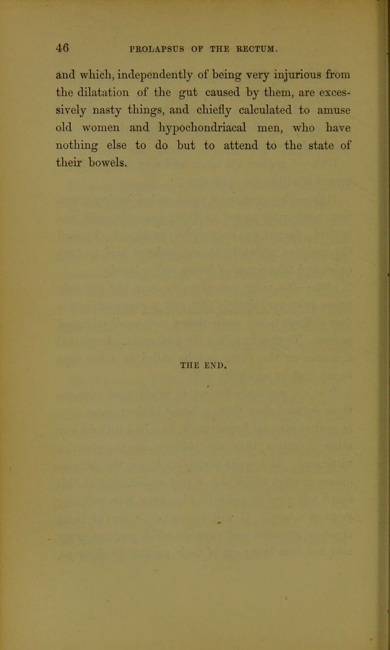 and which, independently of being very injurious from the dilatation of the gut caused by them, are exces- sively nasty things, and chiefly calculated to amuse old women and hypochondriacal men, who have nothing else to do but to attend to the state of their bowels. THE END.