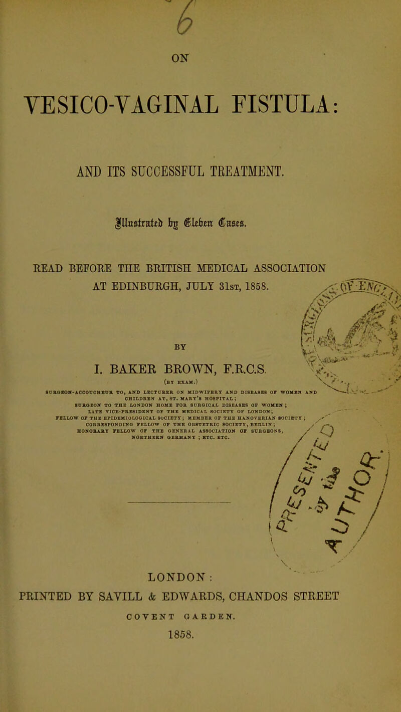ON VESICO VAGINAL FISTULA: AND ITS SUCCESSFUL TREATMENT. IllKstratib bg dleittn Casts. READ BEFORE THE BRITISH MEDICAL ASSOCIATION AT EDINBURGH, JULY 31st, 1858. BY I. BAKER BROWN, F.R.C.S. (bt exam.) ■ UaOX01f-A,CCOUCBKUB. TO, AND LECTCRER ON MIDWIFERT AND DISEASES OF WOHB!* AND CHILDREN AT, ST. mart's HOSPITAL ; suaoeoN to the London home for buroical diseases of women; LATE TICE-PRESIDENT OF THE MEDICAL SOCIETY OF LONDON J PILLOW OF THE EPIDEMlOLOOICAL SUCIETT ; MEMBER OF THE HANOVERIAN BOCIBTT ; C0RRE8P0NDINO FELLOW OF THE OBSTETRIC SOCIETY, BERLIN ; /' HOMOKAItT TELLOW OF THE GENERAL ASSOCIA.TION OF SURGEONS, NORTHERN OEBHANT ; ETC- ETC. / 0-i T / LONDON PRINTED BY SAVILL <k EDWARDS, CHANDOS STREET COVENT GARDEN. 1858.