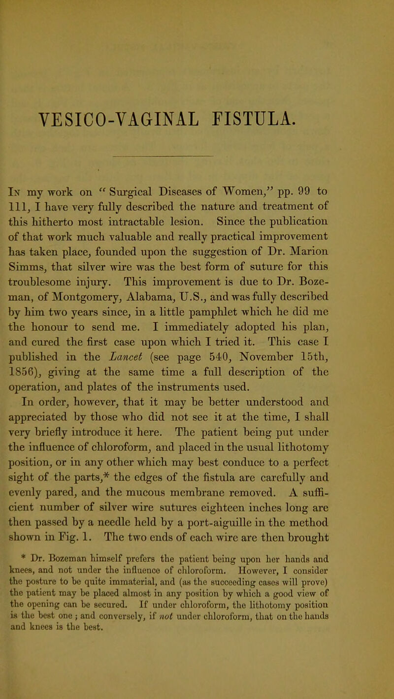 VESICO-VAGINAL FISTULA. In my work on Surgical Diseases of Women/' pp. 99 to 111, I have very fully described the nature and treatment of this hitherto most intractable lesion. Since the publication of that work much valuable and really practical improvement has taken place, founded upon the suggestion of Dr. Marion Simms, that silver wire was the best form of suture for this troublesome injury. This improvement is due to Dr. Boze- man, of Montgomery, Alabama, U.S., and wasftJly described by him two years since, in a little pamphlet which he did me the honour to send me. I immediately adopted his plan, and cured the first case upon which I tried it. This case I published in the Lancet (see page 540, November 15th, 1856), giving at the same time a full description of the operation, and plates of the instruments used. In order, however, that it may be better imderstood and appreciated by those who did not see it at the time, I shall very briefly introduce it here. The patient being put imder the influence of chloroform, and placed in the usual lithotomy position, or in any other which may best conduce to a perfect sight of the parts,* the edges of the fistula are carefully and evenly pared, and the mucous membrane removed. A suflH- cient number of silver wire sutures eighteen inches long are then passed by a needle held by a port-aiguille in the method shown in Fig. 1. The two ends of each wire are then brought * Dr. Bozeman himself prefers the patient heing upon her hands and knees, and not under the influence of chloroform. However, I consider the posture to he quite immaterial, and (as the succeeding cases will prove) the patient may be placed almost in any position by which a good view of the opening can be secured. If under chloroform, the lithotomy position is the best one ; and conversely, if not under chloroform, that on the hands and knees is the best.