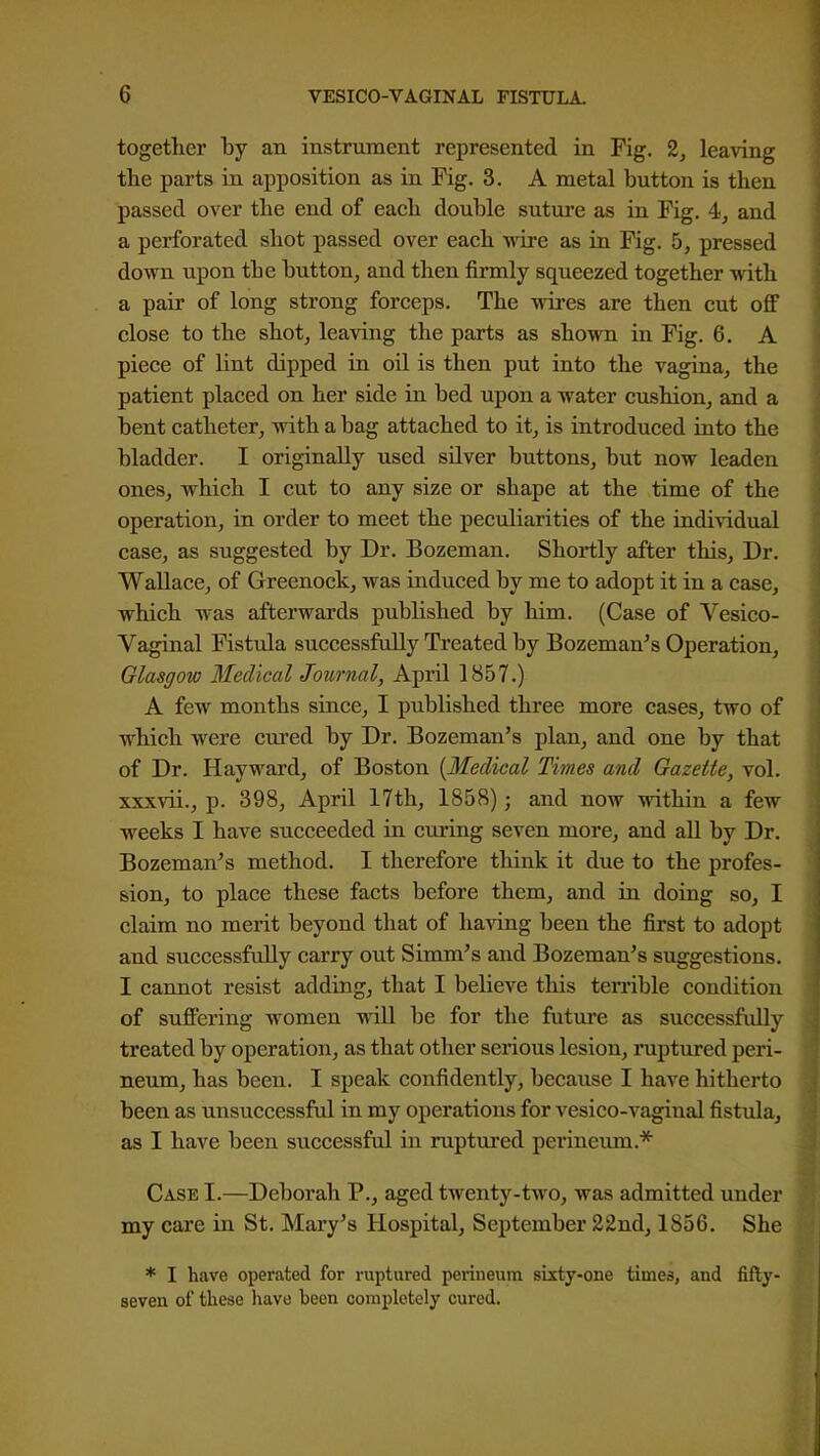 together by an instrument represented in Fig. 2, leaving the parts in apposition as in Pig. 3. A metal button is then passed over the end of each double suture as in Fig. 4, and a perforated shot passed over each wire as in Fig. 5, pressed down upon tbe button, and then firmly squeezed together with a pair of long strong forceps. The wires are then cut off close to the shot, leaving the parts as shown in Fig. 6. A piece of lint dipped in oil is then put into the vagina, the patient placed on her side in bed upon a water cushion, and a bent catheter, with a bag attached to it, is introduced into the bladder. I originally used silver buttons, but now leaden ones, which I cut to any size or shape at the time of the operation, in order to meet the peculiarities of the individual case, as suggested by Dr. Bozeman. Shortly after this. Dr. Wallace, of Greenock, was induced by me to adopt it in a case, which was afterwards published by him. (Case of Vesico- vaginal Fistula siiccessfally Treated by Bozeman's Operation, Glasgow 3IecUcal Journal, April 1857.) A few months since, I published three more cases, two of which were cured by Dr. Bozeman's plan, and one by that of Dr. Hayward, of Boston {Medical Times and Gazette, vol. xxxvii., p. 398, April 17th, 1858); and now within a few weeks I have succeeded in curing seven more, and all by Dr. Bozeman's method. I therefore think it due to the profes- sion, to place these facts before them, and in doing so, I claim no merit beyond that of having been the first to adopt and successfully carry out Simm's and Bozeman's suggestions. I cannot resist adding, that I believe this terrible condition of suffering women will be for the future as successfully treated by operation, as that other serious lesion, ruptured peri- neum, has been. I speak confidently, because I have hitherto been as unsuccessful in my operations for vesico-vaginal fistula, as I have been successful in ruptured perineum.* Case I.—Deborah P., aged twenty-two, was admitted under my care in St. Mary's Hospital, September 22ndj 1856. She * I have operated for ruptured perineum sbcty-one times, and fifty- seven of these have been completely cured.
