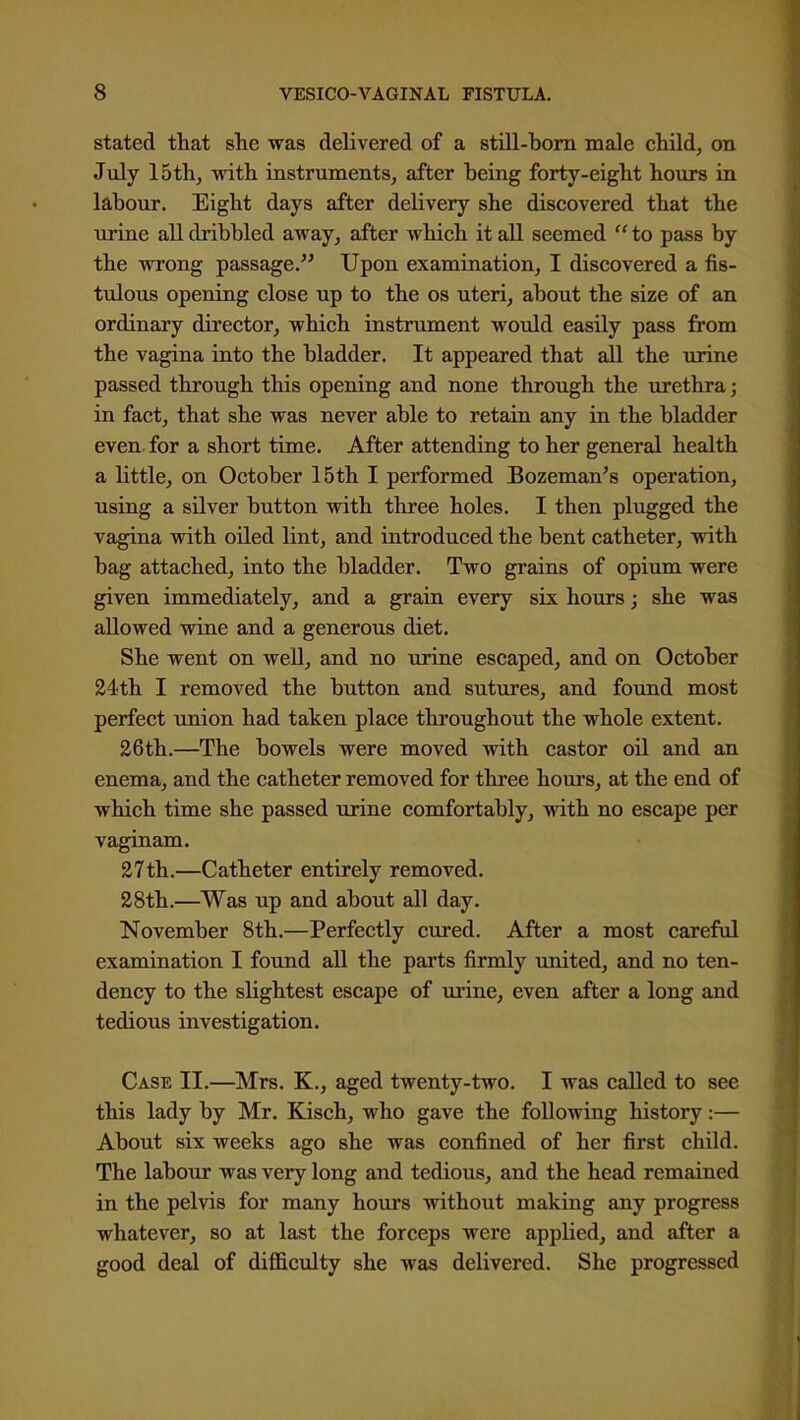 stated that she was delivered of a still-bom male child, on July 15 th, with instruments, after being forty-eight hours in labour. Eight days after delivery she discovered that the tirine alldi'ibbled away, after which it all seemed to pass by the wrong passage. Upon examination, I discovered a fis- tulous opening close up to the os uteri, about the size of an ordinary director, which instrument would easily pass from the vagina into the bladder. It appeared that all the urine passed through this opening and none through the urethra; in fact, that she was never able to retain any in the bladder even for a short time. After attending to her general health a little, on October 15th I performed Bozeman's operation, using a silver button with three holes. I then plugged the vagina with oiled lint, and introduced the bent catheter, with bag attached, into the bladder. Two grains of opium were given immediately, and a grain every six hours; she was allowed wine and a generous diet. She went on well, and no iirine escaped, and on October 24th I removed the button and sutures, and found most perfect union had taken place throughout the whole extent. 26th.—The bowels were moved with castor oil and an enema, and the catheter removed for three hours, at the end of which time she passed urine comfortably, with no escape per vaginam. 27th.—Catheter entirely removed. 28th.—Was up and about all day. November 8th.—Perfectly cured. After a most careful examination I found all the parts firmly united, and no ten- dency to the slightest escape of urine, even after a long and tedious investigation. Case II.—Mrs. K., aged twenty-two. I was called to see this lady by Mr. Kisch, who gave the following history:— About six weeks ago she was confined of her first child. The labour was very long and tedious, and the head remained in the pelvis for many hours without making any progress whatever, so at last the forceps were applied, and after a good deal of difficulty she was delivered. She progressed