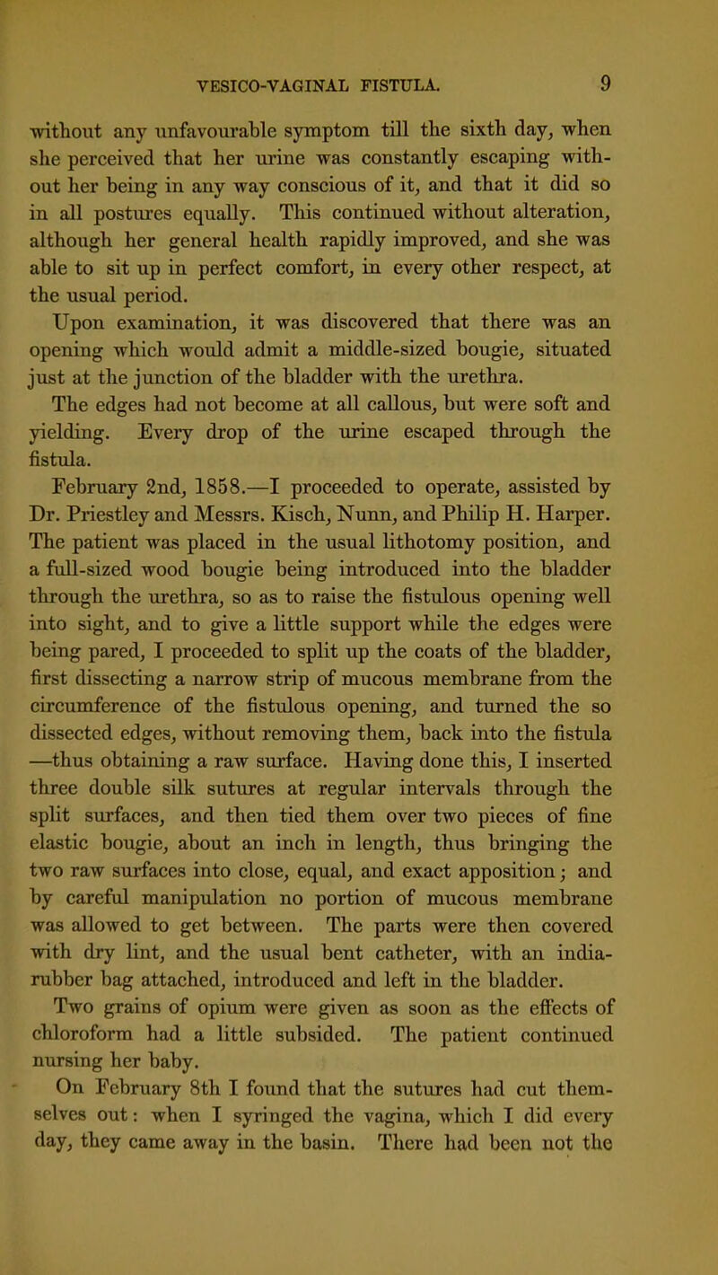 without any unfavourable symptom till the sixth day, when she perceived that her urine was constantly escaping with- out her being in any way conscious of it, and that it did so in all postures equally. This continued without alteration, although her general health rapidly improved, and she was able to sit up in perfect comfort, in every other respect, at the usual period. Upon examination, it was discovered that there was an opening which would admit a middle-sized bougie, situated just at the junction of the bladder with the urethra. The edges had not become at all callous, but were soft and yielding. Every drop of the urine escaped through the fistula. February 2nd, 1858.—I proceeded to operate, assisted by Dr. Priestley and Messrs. Kisch, Nunn, and Philip H. Harper. The patient was placed in the usual lithotomy position, and a full-sized wood bougie being introduced into the bladder through the urethra, so as to raise the fistulous opening well into sight, and to give a little support while the edges were being pared, I proceeded to split up the coats of the bladder, first dissecting a narrow strip of mucous membrane from the circumference of the fistulous opening, and turned the so dissected edges, without removing them, back into the fistula —thus obtaining a raw surface. Having done this, I inserted three double silk suttires at regular intervals through the split surfaces, and then tied them over two pieces of fine elastic bougie, about an inch in length, thus bringing the two raw surfaces into close, equal, and exact apposition; and by careful manipulation no portion of mucous membrane was allowed to get between. The parts were then covered with dry lint, and the usual bent catheter, with an india- rubber bag attached, introduced and left in the bladder. Two grains of opium were given as soon as the eflfects of chloroform had a little subsided. The patient continued nursing her baby. On February 8th I found that the sutures had cut them- selves out: when I syringed the vagina, which I did every day, they came away in the basin. There had been not the