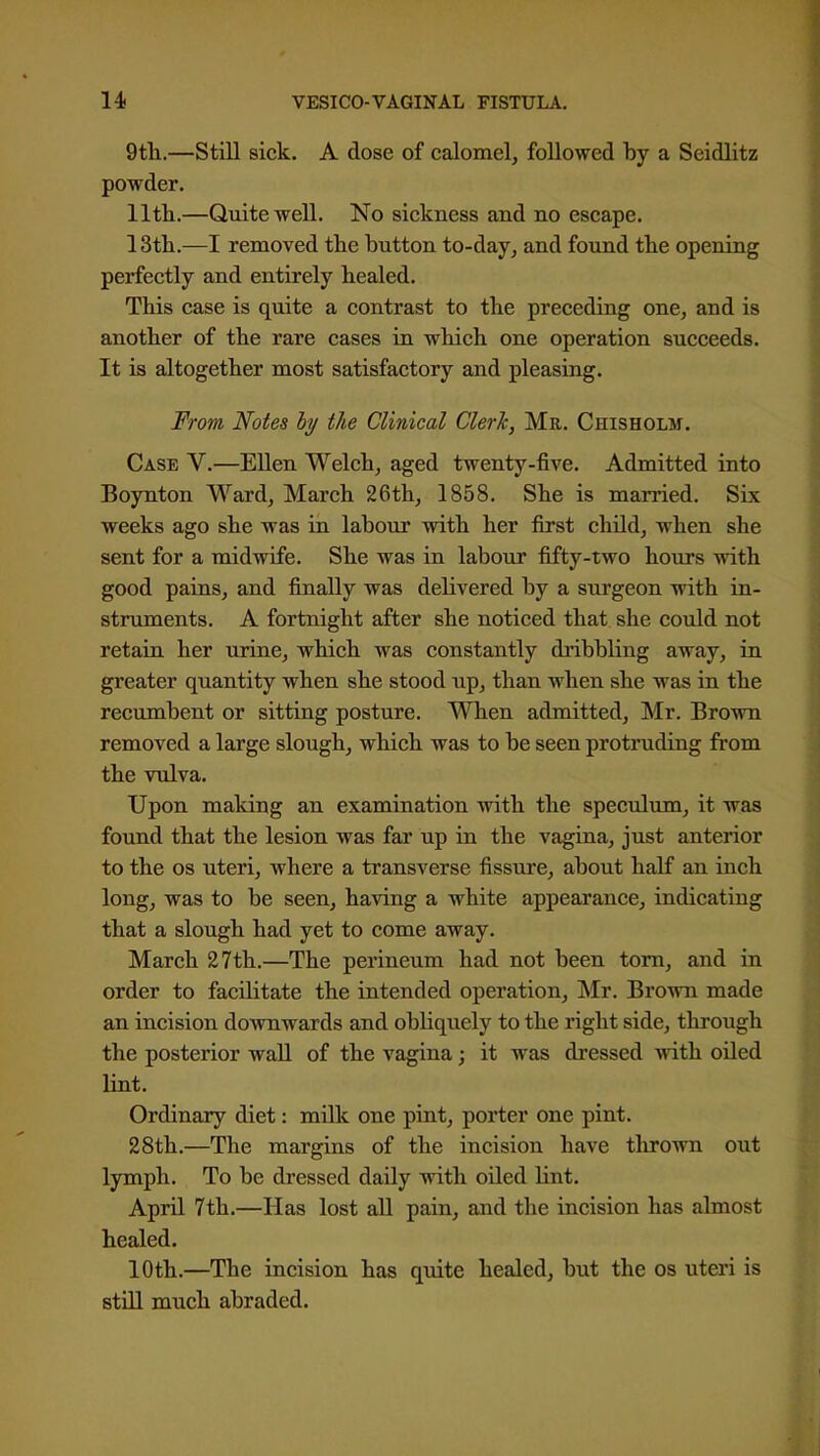 9tTi.—Still sick. A dose of calomel, followed by a Seidlitz powder. llth.—Quite well. No sickness and no escape. 13tli.—I removed the button to-day, and found the opening perfectly and entirely healed. This case is quite a contrast to the preceding one, and is another of the rare cases in which one operation succeeds. It is altogether most satisfactory and pleasing. From Notes ly the Clinical Clerk, Mr. Chisholm. Case V.—Ellen Welch, aged twenty-five. Admitted into Boynton Ward, March 26th, 1858. She is married. Six weeks ago she was in labour with her first child, when she sent for a midwife. She was in labour fifty-two hours with good pains, and finally was delivered by a surgeon with in- struments. A fortnight after she noticed that she could not retain her urine, which was constantly dribbling away, in greater quantity when she stood up, than when she was in the recumbent or sitting posture. When admitted, Mr. Brown removed a large slough, which was to be seen protruding from the vulva. Upon making an examination with the specidum, it was found that the lesion was fai' up in the vagina, just anterior to the OS uteri, where a transverse fissure, about half an inch long, was to be seen, having a white appearance, indicating that a slough had yet to come away. March 27th.—The perineum had not been torn, and in order to facilitate the intended operation, Mr. Brown made an incision doAvnwards and obliquely to the right side, through the posterior wall of the vagina; it was dressed with, oiled lint. Ordinary diet: milk one pint, porter one pint. 28th.—The margins of the incision have thrown out lymph. To be dressed daily with oUed lint. April 7th.—Has lost all pain, and the incision has almost healed. 10th.—The incision has quite healed, but the os uteri is stUl much abraded.