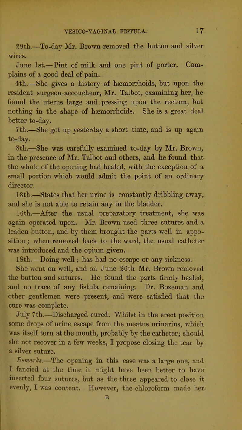 29tli.—To-day Mr. Brown removed the button and silver wires. Jime 1st.—Pint of milk and one piat of porter. Com- plains of a good deal of pain. 4tli.—She gives a history of haemorrhoids, but upon the resident surgeon-accoucheur, Mr. Talbot, examining her, he found the uterus large and pressing upon the rectum, but nothing in the shape of haemorrhoids. She is a great deal better to-day. 7th.—She got up yesterday a short time, and is up again to-day. 8th.—She was carefully examiaed to-day by Mr. Brown, in the presence of Mr. Talbot and others, and he found that the whole of the opening had healed, with the exception of a small portion which would admit the point of an ordinary director. 13th.—States that her urine is constantly dribbling away, and she is not able to retain any in the bladder. 16th.—After the usual preparatory treatment, she was again operated upon. Mr. Brown used three sutures and a leaden button, and by them brought the parts well in appo- sition ; when removed back to the ward, the usual catheter was introduced and the opium given. 18th.—Doing well; has had no escape or any sickness. She went on weU, and on June 26th Mr. Brown removed the button and sutures. He found the parts firmly healed, and no trace of any fistula remaining. Dr. Bozeman and other gentlemen were present, and were satisfied that the cure was complete. July 7th.—Discharged cured. Whilst in the erect position some drops of urine escape from the meatus virinarius, which was itself torn at the mouth, probably by the catheter; should she not recover in a few weeks, I propose closing the tear by a silver suture. Remarks.—The opening in this case was a large one, and I fancied at the time it might have been better to have inserted foTor sutures, but as the three appeared to close it evenly, I was content. However, the chloroform made her B