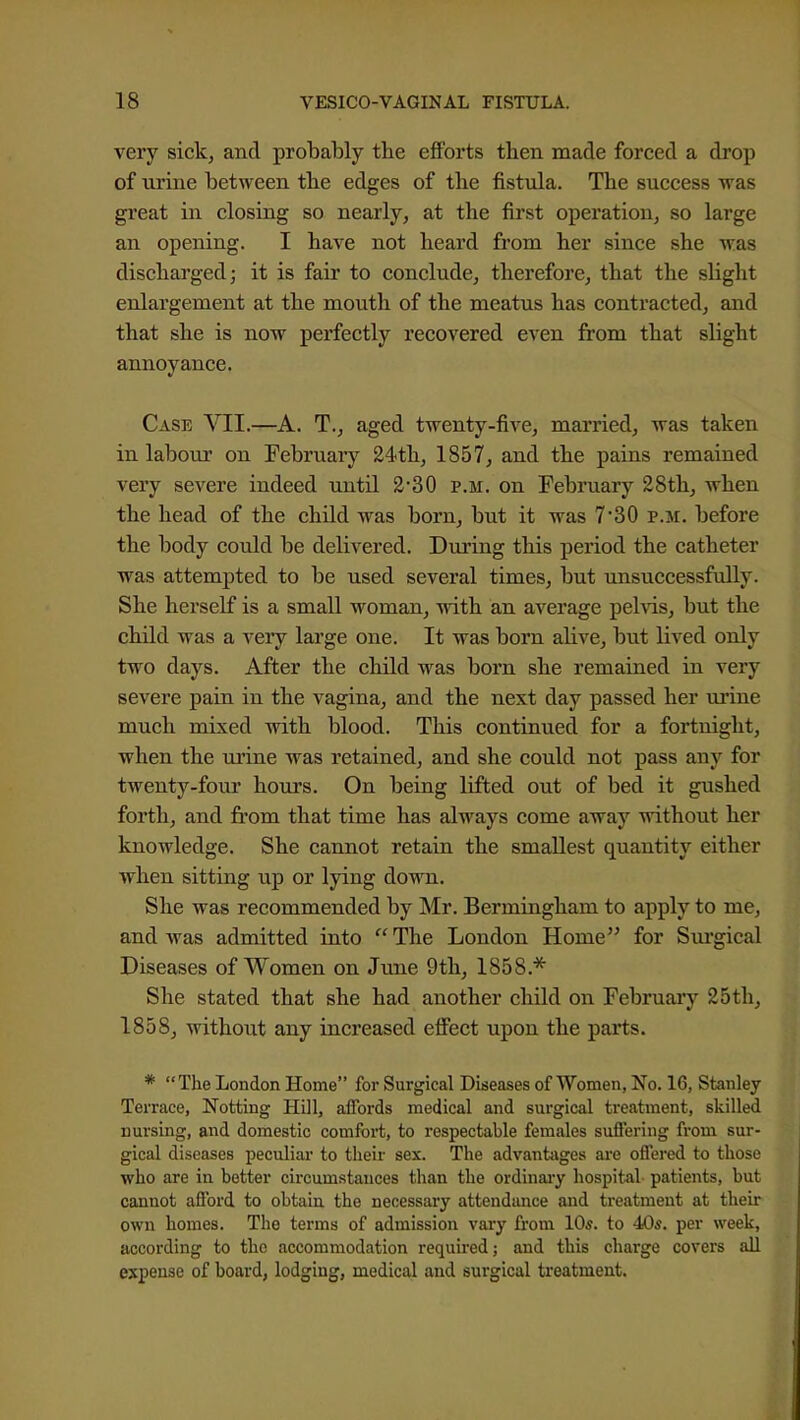 very sick, and probably the eflPorts then made forced a drop of urine between the edges of the fistula. The success was great in closing so nearly, at the first operation, so large an opening. I have not heard from her since she was discharged; it is fair to conclude, therefore, that the slight enlargement at the mouth of the meatus has contracted, and that she is now perfectly recovered even from that slight annoyance. Case VII.—A. T., aged twenty-five, married, was taken in labour on February 24<th, 1857, and the pains remained very severe indeed until 230 p.m. on February 28th, when the head of the child was born, but it was 7'30 p.m. before the body could be delivered. During this period the catheter was attempted to be used several times, but unsuccessfully. She herself is a small woman, with an average pelvis, but the child was a very large one. It was born alive, but lived only two days. After the child was born she remained in very severe pain in the vagina, and the next day passed her urine much mixed with blood. This continued for a fortnight, when the urine was retained, and she could not pass any for twenty-four hours. On being lifted out of bed it gushed forth, and from that time has always come away without her knowledge. She cannot retain the smallest quantity either when sitting up or lying down. She was recommended by Mr. BermLagham to apply to me, and was admitted into The London Home for Sui'gical Diseases of Women on June 9th, ISSS.*' She stated that she had another child on February 25th, 1858, without any increased effect upon the parts. * The London Home for Surgical Diseases of Women, No. 16, Stanley Terrace, Notting Hill, affords medical and surgical treatment, skilled nursing, and domestic comfort, to respectable females suffering from sur- gical diseases peculiar to their sex. The advanttiges ai-e offered to those who are in better circumstances than the ordinai-y hospital patients, but cannot afford to obtain the necessary attendance and treatment at their own homes. The terms of admission vary from 10*. to 40s. per week, according to the accommodation required; and this charge covers all expense of board, lodging, medical and surgical treatment.