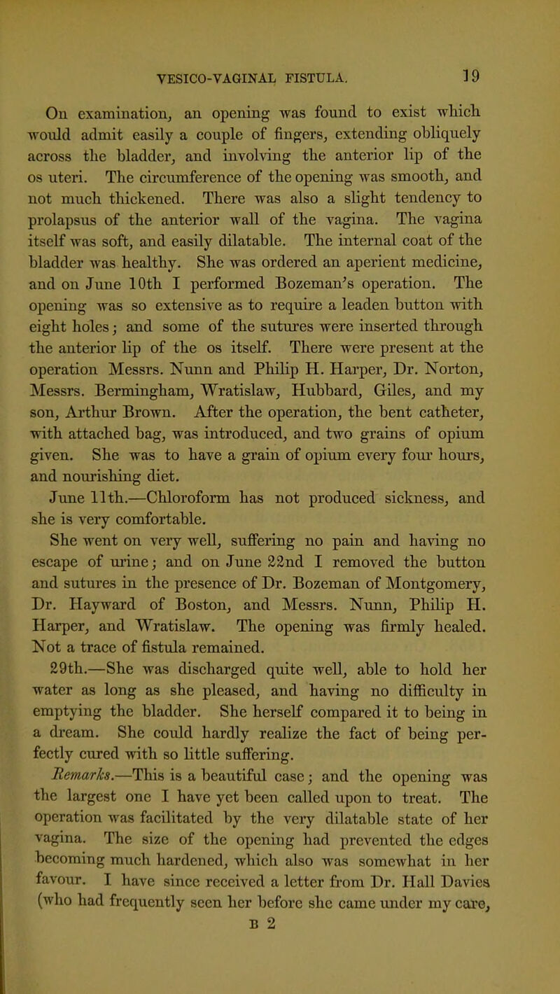 On examination^ an opening was found to exist which would admit easily a couple of fingersj extending obliquely across the bladder^ and involving the anterior lip of the OS uteri. The circumference of the opening was smooth, and not much thickened. There was also a slight tendency to prolapsus of the anterior wall of the vagina. The vagina itself was soft, and easily dilatable. The internal coat of the bladder was healthy. She was ordered an aperient medicine, and on Jime 10th I performed Bozeman's operation. The opening was so extensive as to require a leaden button with eight holes; and some of the sutures were inserted through the anterior lip of the os itself. There were present at the operation Messrs. Nunn and Philip H. Harper, Dr. Norton, Messrs. Bermingham, Wratislaw, Hubbard, Giles, and my son, Ai'thur Brown. After the operation, the bent catheter, with attached bag, was introduced, and two grains of opium given. She was to have a grain of opium every four hours, and nourishing diet. June 11th.—Chloroform has not produced sickness, and she is very comfortable. She went on very well, suffering no pain and having no escape of ui'ine; and on June 22nd I removed the button and sutures in the presence of Dr. Bozeman of Montgomery, Dr. Hayward of Boston, and Messrs. Nimn, Philip H. Harper, and Wratislaw. The opening was firmly healed. Not a trace of fistula remained. 29th.—She was discharged quite well, able to hold her water as long as she pleased, and having no difficulty in emptying the bladder. She herself compared it to being in a di'eam. She could hardly realize the fact of being per- fectly cured with so little suffering. Remarks.—This is a beautiful case; and the opening was the largest one I have yet been called upon to treat. The operation was facilitated by the very dilatable state of her vagina. The size of the opening had prevented the edges becoming much hardened, which also was somewhat in her favour. I have since received a letter from Dr. Hall Daviea (who had frequently seen her before she came under my care, B 2