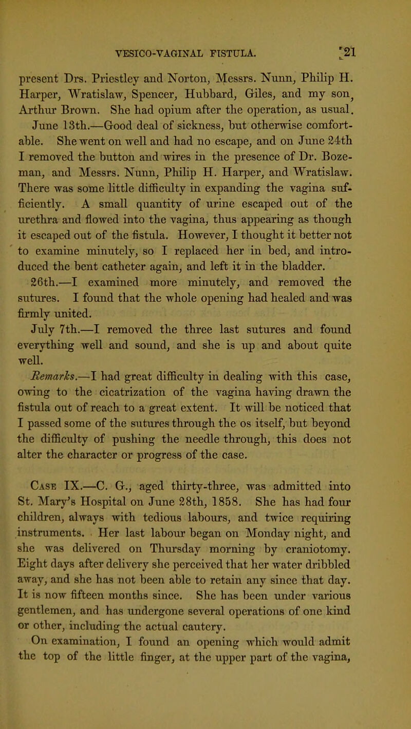 present Drs. Priestley and Norton^ Messrs. Nunn, Philip H. Harper, Wratislaw, Spencer, Hubbard, Giles, and my son^ Artliur Brown. She had opium after the operation, as usual. June 13th.—Good deal of sickness, but otherwise comfort- able. She went on well and had no escape, and on June 24th I removed the button and wires in the presence of Dr. Boze- man, and Messrs. Nunn, Philip H. Harper, and Wratislaw. There was some little diffictdty in expanding the vagina suf- ficiently. A smaU quantity of urine escaped out of the urethra and flowed into the vagina, thus appearing as though it escaped out of the fistula. However, I thought it better not to examine minutely, so I replaced her in bed, and intro- duced the bent catheter again, and left it in the bladder. 26th.—I examined more minutely, and removed the sutures. I found that the whole opening had healed and was firmly imited. July 7th.—I removed the three last sutures and found everything weU and sound, and she is up and about quite well. Remarks.—I had great difficulty in dealing with this case, owing to the cicatrization of the vagina having dravrn the fistula out of reach to a great extent. It wiU be noticed that I passed some of the sutures through the os itself, but beyond the difficulty of pushing the needle through, this does not alter the character or progress of the case. Case IX.—C. G., aged thirty-three, was admitted into St. Mary's Hospital on June 28th, 1858. She has had four children, always with tedious labours, and twice requiring instruments. Her last labour began on Monday night, and she was delivered on Thursday morning by craniotomy. Eight days after delivery she perceived that her water dribbled away, and she has not been able to retain any since that day. It is now fifteen months since. She has been imder various gentlemen, and has undergone several operations of one kind or other, including the actual cautery. On examination, I found an opening which would admit the top of the little finger, at the upper part of the vagina.