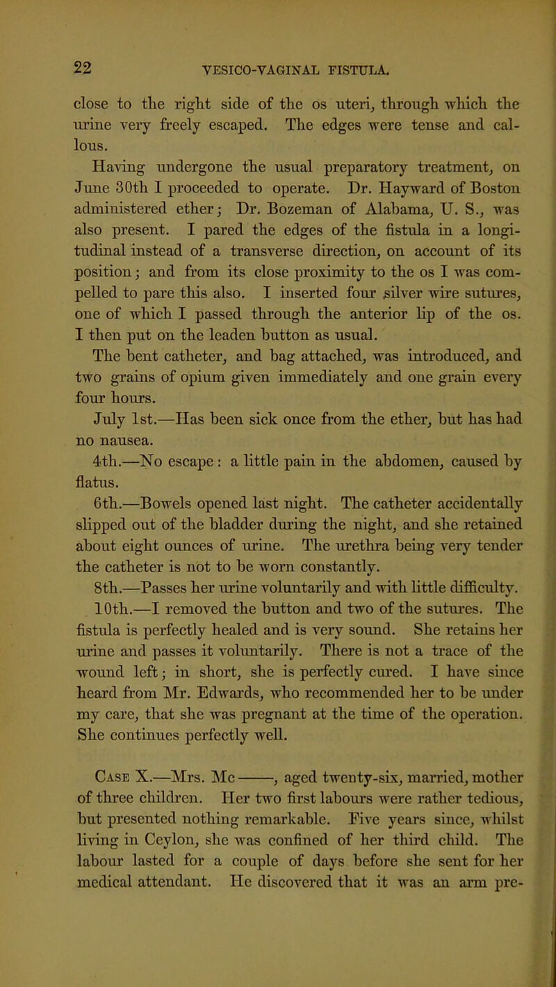 close to the right side of the os uteri, through -which the urine very freely escaped. The edges were tense and cal- lous. Having undergone the usual preparatory treatment, on June 30th I proceeded to operate. Dr. Hayward of Boston administered ether; Dr. Bozeman of Alabama, U. S., was also present. I pared the edges of the fistula in a longi- tudinal instead of a transverse direction, on account of its position; and from its close proximity to the os I was com- pelled to pare this also. I inserted four silver wire sutures, one of which I passed through the anterior lip of the os. I then put on the leaden button as usual. The bent catheter, and bag attached, was introduced, and two grains of opium given immediately and one grain every four hours. July 1st.—Has been sick once from the ether, but has had no nausea. 4th.—No escape : a little pain in the abdomen, caused by flatus. 6th.—Bowels opened last night. The catheter accidentally slipped out of the bladder during the night, and she retained about eight ounces of urine. The urethra being very tender the catheter is not to be worn constantly. 8th.—Passes her urine voluntarily and with little difficulty. 10th.—I removed the button and two of the sutm'cs. The fistula is perfectly healed and is very sound. She retains her iirine and passes it voluntarily. There is not a trace of the wound left; in short, she is perfectly cured. I have since heard from Mr. Edwards, who recommended her to be under my care, that she was pregnant at the time of the operation. She continues perfectly well. Case X.—Mrs. ^Ic , aged twenty-six, mamed, mother of three children. Her two first labours were rather tedious, but presented nothing remarkable. Five years since, whilst living in Ceylon, she was confined of her third child. The labour lasted for a couple of days before she sent for her medical attendant. He discovered that it was an arm pre-