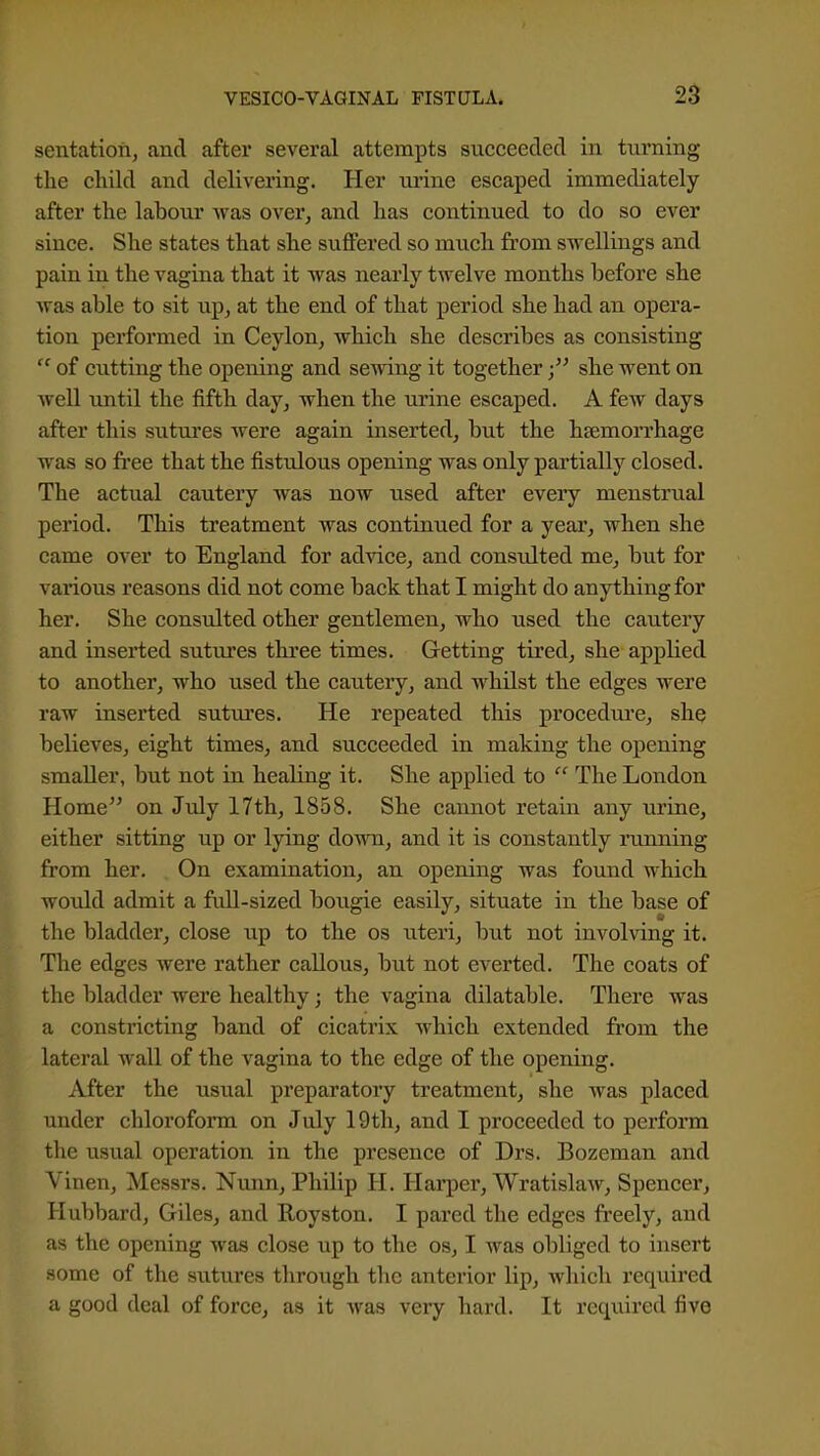 sentation, and after several attempts succeeded in turning tlie cliild and delivering. Her ui-ine escaped immediately after the labour was over, and has continued to do so ever since. She states that she suffered so much from swellings and pain in the vagina that it was nearly twelve months before she was able to sit up^ at the end of that period she had an opera- tion performed in Ceylon, which she describes as consisting  of cutting the opening and sewing it togethershe went on well until the fifth day, when the urine escaped. A few days after this sutures were again inserted, but the hsemoiThage was so fi'ee that the fistulous opening was only partially closed. The actual cautery was now used after every menstrual period. This treatment was continued for a year, when she came over to England for ad^dce, and consulted me, but for various reasons did not come back that I might do anything for her. She consulted other gentlemen, who used the cautery and inserted sutures three times. Getting tired, she applied to another, who used the cautery, and whilst the edges were raw inserted sutiu'cs. He repeated this procedure, she believes, eight times, and succeeded in making the opening smaller, but not in healing it. She applied to  The London Home on July 17th, 1858. She cannot retain any urine, either sitting up or lying down, and it is constantly running from her. On examination, an opening was found M'hich would admit a full-sized bougie easily, situate in the base of the bladder, close up to the os uteri, but not involving it. The edges were rather callous, but not everted. The coats of the bladder were healthy; the vagina dilatable. There was a constricting band of cicatrix which extended from the lateral wall of the vagina to the edge of the opening. After the usual preparatory treatment, she was placed under chloroform on July 19th, and I proceeded to perform the usual operation in the presence of Drs. Bozeman and Vinen, Messrs. Nunn, Philip H. Hai'per, Wratislaw, Spencer, Hubbard, Giles, and Royston. I pared the edges ft'eely, and as the opening was close up to the os, I Avas obliged to insert some of the sutures through the anterior lip, wliich required a good deal of force, as it was very hard. It required five