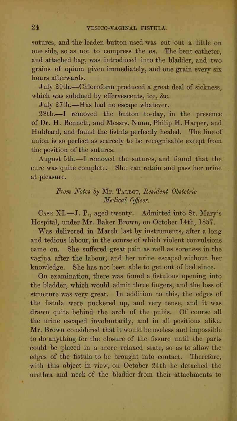 sutures, and the leaden button used was cut out a little on one side, so as not to compress the os. The bent catheter, and attached bag, was introduced into the bladder, and two grains of opium given immediately, and one grain every six hours afterwards. July 20th.—Chloroform produced a great deal of sickness, which was subdued by effervescents, ice. Sec. Jvlj 27th.—Has had no escape whatever. 28th.—I removed the button to-day, in the presence of Dr. H. Bennett, and Messrs. Nunn, Philip H. Harper, and Hubbard, and found the fistxda perfectly healed. The line of union is so perfect as scarcely to be recognisable except from the position of the sutiires. August 5th.—I removed the sutures, and foimd that the ciu'e was quite complete. She can retain and pass her uruie at pleasure. Fro7}i Notes ly Mr. Talbot, Resident Obstetric Medical Officer. Case XI.—J. P., aged twenty. Admitted into St. Mary's Hospital, under Mr. Baker Brown, on October 14th, 1857. Was delivered in March last by instruments, after a long and tedious labour, in the course of which ^-iolent convulsions came on. She suffered great pain as well as soreness in the vagina after the labour, and her urine escaped without her knowledge. She has not been able to get out of bed since. On examination, there was found a fistulous opening into the bladder, which would admit three fingers, and the loss of structui'e was very great. In addition to this, the edges of the fistula were puckered up, and very tense, and it was drawn quite behind the arch of the pubis. Of com*se all the urine escaped involuntarily, and in all positions alike. Mr. Brown considered that it would be useless and impossible to do anything for the closure of the fissm'e until the parts could be placed in a more relaxed state, so as to allow the edges of the fistula to be brought into contact. Therefore, with this object in xicvf, on October 24th he detached the urethra and neck of the bladder from their attachments to