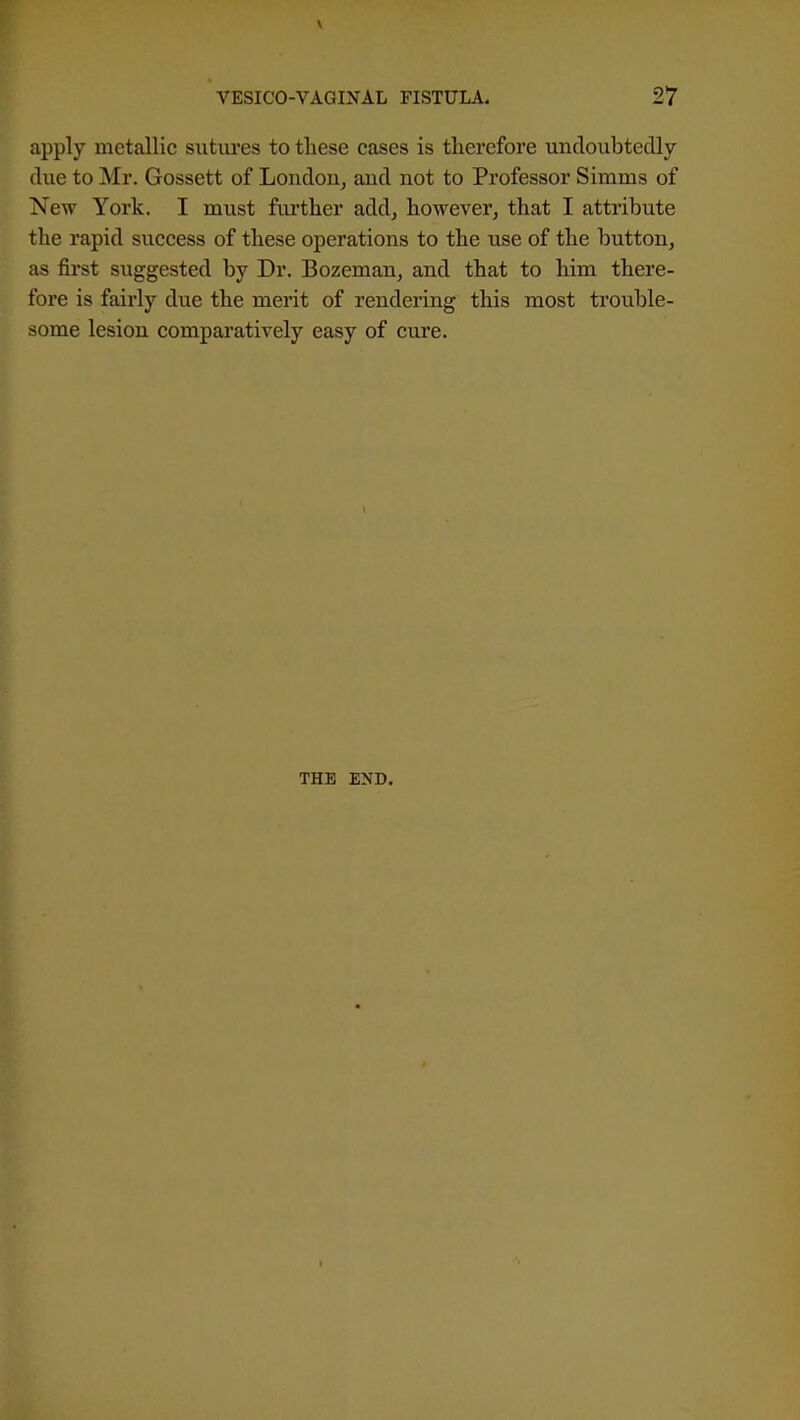apply metallic sutures to tliese cases is therefore undoubtedly due to Mr. Gossett of London^ and not to Professor Simms of New York. I must further add^ howeverj that I attribute the rapid success of these operations to the use of the button, as fii'st suggested by Dr. Bozeman, and that to him there- fore is fairly due the merit of rendering this most trouble- some lesion comparatively easy of cure. THE END.