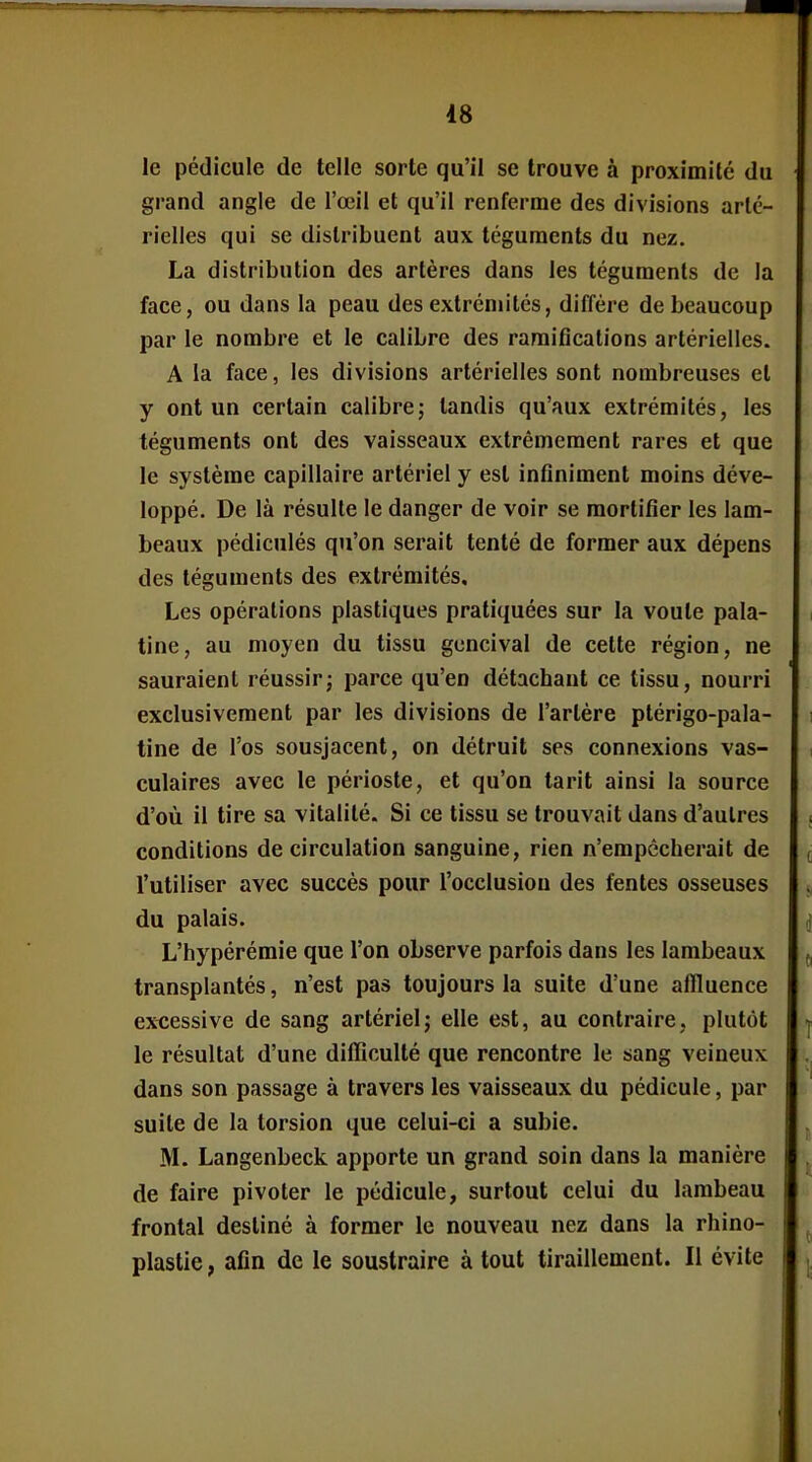 le pédicule de telle sorte qu'il se trouve à proximité du grand angle de l'œil et qu'il renferme des divisions arlc- rielles qui se distribuent aux téguments du nez. La distribution des artères dans les téguments de la face, ou dans la peau des extrémités, diffère de beaucoup par le nombre et le calibre des ramifications artérielles. A la face, les divisions artérielles sont nombreuses et y ont un certain calibre; tandis qu'aux extrémités, les téguments ont des vaisseaux extrêmement rares et que le système capillaire artériel y est infiniment moins déve- loppé. De là résulte le danger de voir se mortifier les lam- beaux pédiculés qu'on serait tenté de former aux dépens des téguments des extrémités. Les opérations plastiques pratiquées sur la voule pala- tine, au moyen du tissu gencival de cette région, ne sauraient réussir; parce qu'en détachant ce tissu, nourri exclusivement par les divisions de l'artère ptérigo-pala- tine de l'os sousjacent, on détruit ses connexions vas- culaires avec le périoste, et qu'on tarit ainsi la source d'où il tire sa vitalité. Si ce tissu se trouvait dans d'autres conditions de circulation sanguine, rien n'empêcherait de l'utiliser avec succès pour l'occlusion des fentes osseuses du palais. L'hypérémie que l'on observe parfois dans les lambeaux transplantés, n'est pas toujours la suite d'une aflluence excessive de sang artériel; elle est, au contraire, plutôt le résultat d'une difficulté que rencontre le sang veineux dans son passage à travers les vaisseaux du pédicule, par suite de la torsion que celui-ci a subie. M. Langenbeck apporte un grand soin dans la manière de faire pivoter le pédicule, surtout celui du lambeau frontal destiné à former le nouveau nez dans la rhino- plastie, afin de le soustraire à tout tiraillement. Il évite