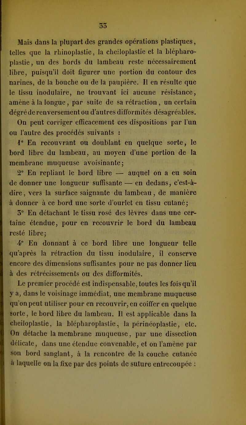 Mais dans la plupart des grandes opérations plastiques, telles que la rhinoplaslie, la cheiloplastie et la blépharo- plastie, un des bords du lambeau reste nécessairement libre, puisqu'il doit figurer une portion du contour des narines, de la bouche ou de la paupière. Il en résulte que le tissu inodulaire, ne trouvant Ici aucune résistance, amène à la longue, par suite de sa rétraction, un certain dégré de renversement ou d'autres difformités désagréables. On peut corriger efficacement ces dispositions par l'un ou l'autre des procédés suivants : 1° En recouvrant ou doublant en quelque sorte, le bord libre du lambeau, au moyen d'une portion de la membrane muqueuse avoisinante; 2° En repliant le bord libre — auquel on a eu soin de donner une longueur suffisante — en dedans, c'est-à- dire, vers la surface saignante du lambeau, de manière à donner à ce bord une sorte d'ourlet en tissu cutané; 3° En détachant le tissu rosé des lèvres dans une cer- taine étendue, pour en recouvrir le bord du lambeau resté libre j 4 En donnant à ce bord libre une longueur telle qu'après la rétraction du tissu inodulaire, il conserve encore des dimensions suffisantes pour ne pas donner lieu à des rétrécissements ou des difformités. Le premier procédé est indispensable, toutes les fois qu'il y a, dans le voisinage immédiat, une membrane muqueuse qu'on peut utiliser pour en recouvrir, en coiffer en quelque sorte, le bord libre du lambeau. Il est applicable dans la cheiloplastie, la blépharoplaslie, la périnéoplastie, etc. On détache la membrane muqueuse, par une dissection délicate, dans une étendue convenable, et on l'amène par son bord sanglant, à la rencontre de la couche cutanée à laquelle on la fixe par des points de suture entrecoupée :