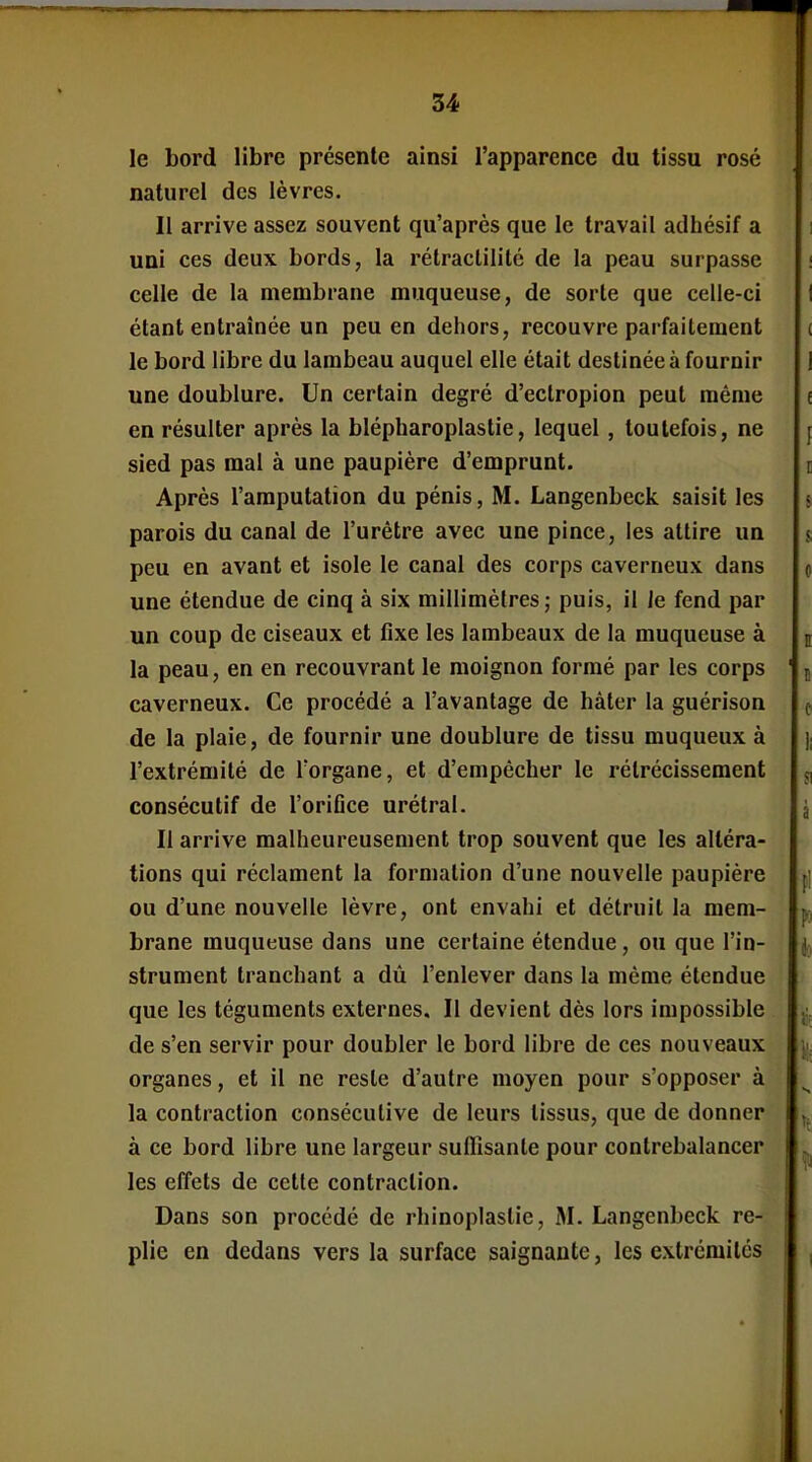 le bord libre présente ainsi l'apparence du tissu rosé naturel des lèvres. Il arrive assez souvent qu'après que le travail adhésif a uni ces deux bords, la rétraclilité de la peau surpasse celle de la membrane muqueuse, de sorte que celle-ci étant entraînée un peu en dehors, recouvre parfaitement le bord libre du lambeau auquel elle était destinée à fournir une doublure. Un certain degré d'ectropion peut même en résulter après la blépharoplastie, lequel, toutefois, ne sied pas mal à une paupière d'emprunt. Après l'amputation du pénis, M. Langenbeck saisit les parois du canal de l'urètre avec une pince, les attire un peu en avant et isole le canal des corps caverneux dans une étendue de cinq à six millimètres; puis, il Je fend par un coup de ciseaux et fixe les lambeaux de la muqueuse à la peau, en en recouvrant le moignon formé par les corps caverneux. Ce procédé a l'avantage de hâter la guérison de la plaie, de fournir une doublure de tissu muqueux à l'extrémité de l'organe, et d'empêcher le rétrécissement consécutif de l'oriOce urétral. Il arrive malheureusement trop souvent que les altéra- tions qui réclament la formation d'une nouvelle paupière ou d'une nouvelle lèvre, ont envahi et détruit la mem- brane muqueuse dans une certaine étendue, ou que l'in- strument tranchant a dù l'enlever dans la même étendue que les téguments externes. Il devient dès lors impossible de s'en servir pour doubler le bord libre de ces nouveaux organes, et il ne reste d'autre moyen pour s'opposer à la contraction consécutive de leurs tissus, que de donner à ce bord libre une largeur suffisante pour contrebalancer les effets de cette contraction. Dans son procédé de rhinoplaslie, M. Langenbeck re- plie en dedans vers la surface saignante, les extrémités