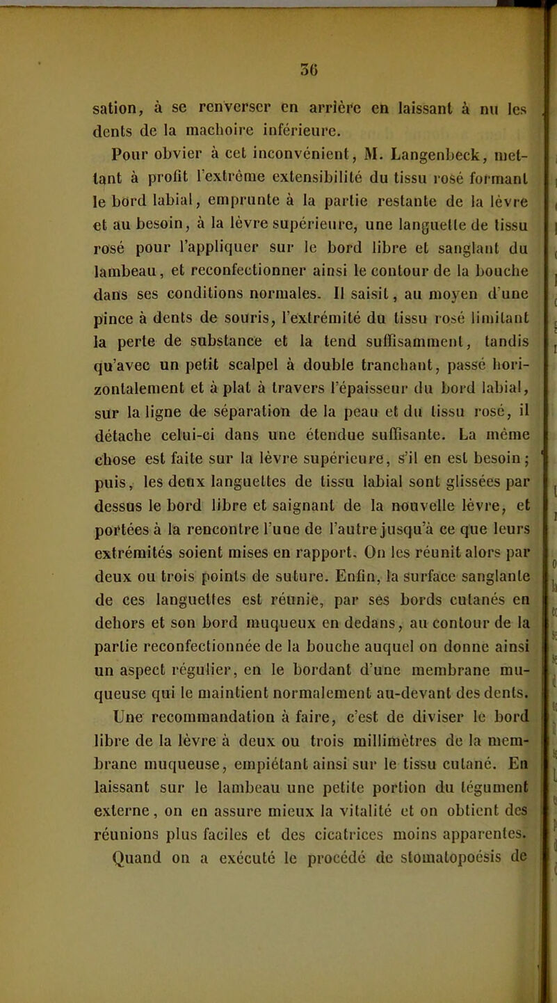 satlon, à se renverser en arrière en laissant à nu les dents de la mâchoire inférieure. Pour obvier à cet inconvénient, M. Langenbeck, met- tant à profit l'extrême extensibilité du tissu rosé formant le bord labial, emprunte à la partie restante de la lèvre et au besoin, à la lèvre supérieure, une languelle de lissu rosé pour l'appliquer sur le bord libre et sanglant du lambeau, et reconfectionner ainsi le contour de la bouche dans ses conditions normales. Il saisit, au moyen d'une pince à dents de souris, l'extrémité du tissu rosé limitant la perle de substance et la tend suffisamment, tandis qu'avec un petit scalpel à double tranchant, passé hori- zontalement et à plat à travers l'épaisseur du bord labial, sur la ligne de séparation de la peau et du lissu rosé, il détache celui-ci dans une étendue suffisante. La même ehose est faite sur la lèvre supérieure, s'il en est besoin; puis, les deux languettes de tissu labial sont glissées par dessus le bord libre et saignant de la nouvelle lèvre, et portées à la rencontre l'une de l'autre jusqu'à ce que leurs extrémités soient mises en rapport. On les réunit alors par deux ou trois points de suture. Enfin, la surface sanglante de ces languettes est réunie, par ses bords culanés en dehors et son bord muqueux en dedans, au contour de la partie reconfeclionnée de la bouche auquel on donne ainsi un aspect régulier, en le bordant d'une membrane mu- queuse qui le maintient normalement au-devant des dents. Une recommandation à faire, c'est de diviser le bord libre de la lèvre à deux ou trois millimètres de la mem- brane muqueuse, empiétant ainsi sur le tissu cutané. En laissant sur le lambeau une petite portion du tégument externe, on en assure mieux la vitalité et on obtient des réunions plus faciles et des cicatrices moins apparentes. Quand on a exécuté le procédé de slomalopocsis de