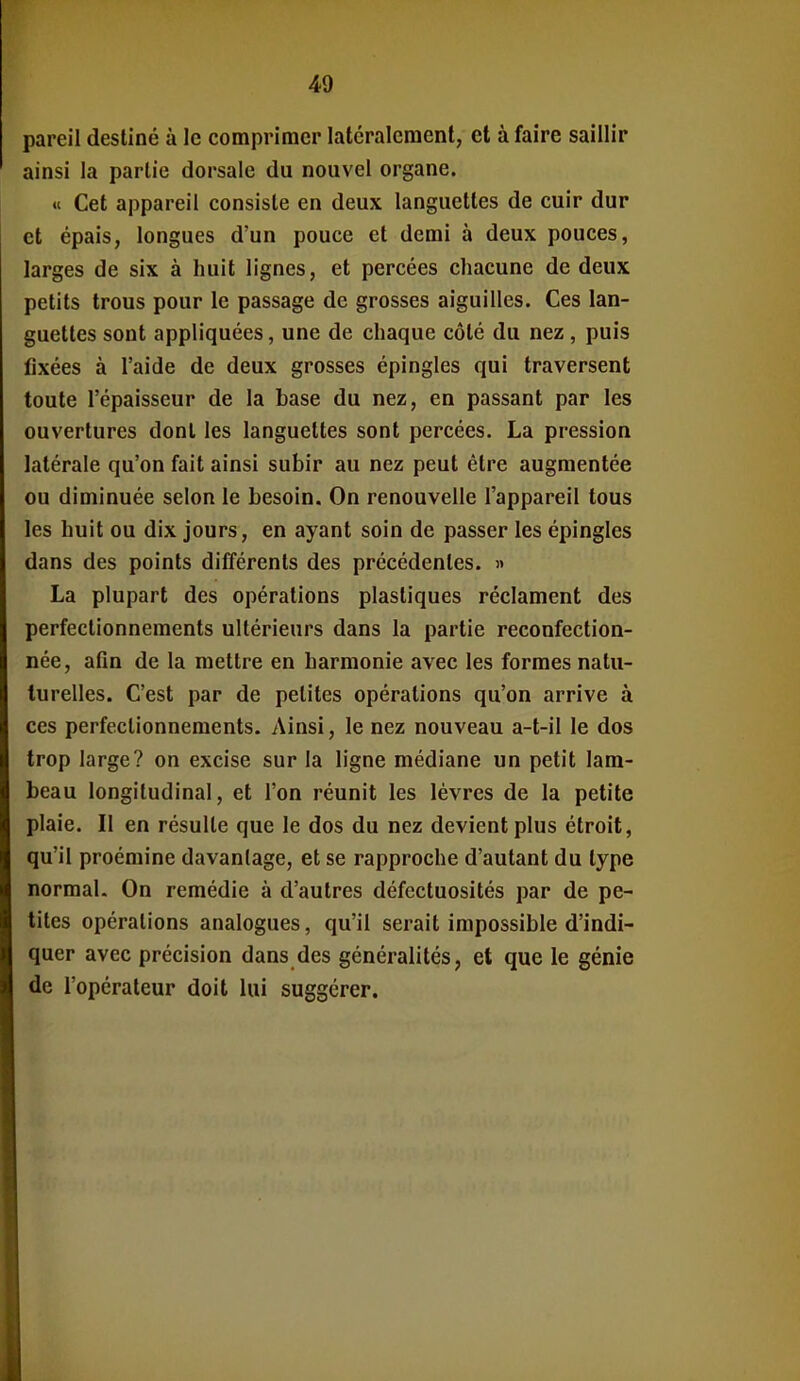 pareil destiné à le comprimer latéralement, et à faire saillir ainsi la partie dorsale du nouvel organe. «c Cet appareil consiste en deux languettes de cuir dur et épais, longues d'un pouce et demi à deux pouces, larges de six à huit lignes, et percées chacune de deux petits trous pour le passage de grosses aiguilles. Ces lan- guettes sont appliquées, une de chaque côté du nez , puis fixées à l'aide de deux grosses épingles qui traversent toute l'épaisseur de la base du nez, en passant par les ouvertures dont les languettes sont percées. La pression latérale qu'on fait ainsi subir au nez peut être augmentée ou diminuée selon le besoin. On renouvelle l'appareil tous les huit ou dix jours, en ayant soin de passer les épingles dans des points différents des précédentes. » La plupart des opérations plastiques réclament des perfectionnements ultérieurs dans la partie reconfection- née, afin de la mettre en harmonie avec les formes natu- turelles. C'est par de petites opérations qu'on arrive à ces perfectionnements. Ainsi, le nez nouveau a-t-il le dos trop large? on excise sur la ligne médiane un petit lam- beau longitudinal, et l'on réunit les lèvres de la petite plaie. Il en résulte que le dos du nez devient plus étroit, qu'il proémine davantage, et se rapproche d'autant du type normal. On remédie à d'autres défectuosités par de pe- tites opérations analogues, qu'il serait impossible d'indi- quer avec précision dans des généralités, et que le génie de l'opérateur doit lui suggérer.