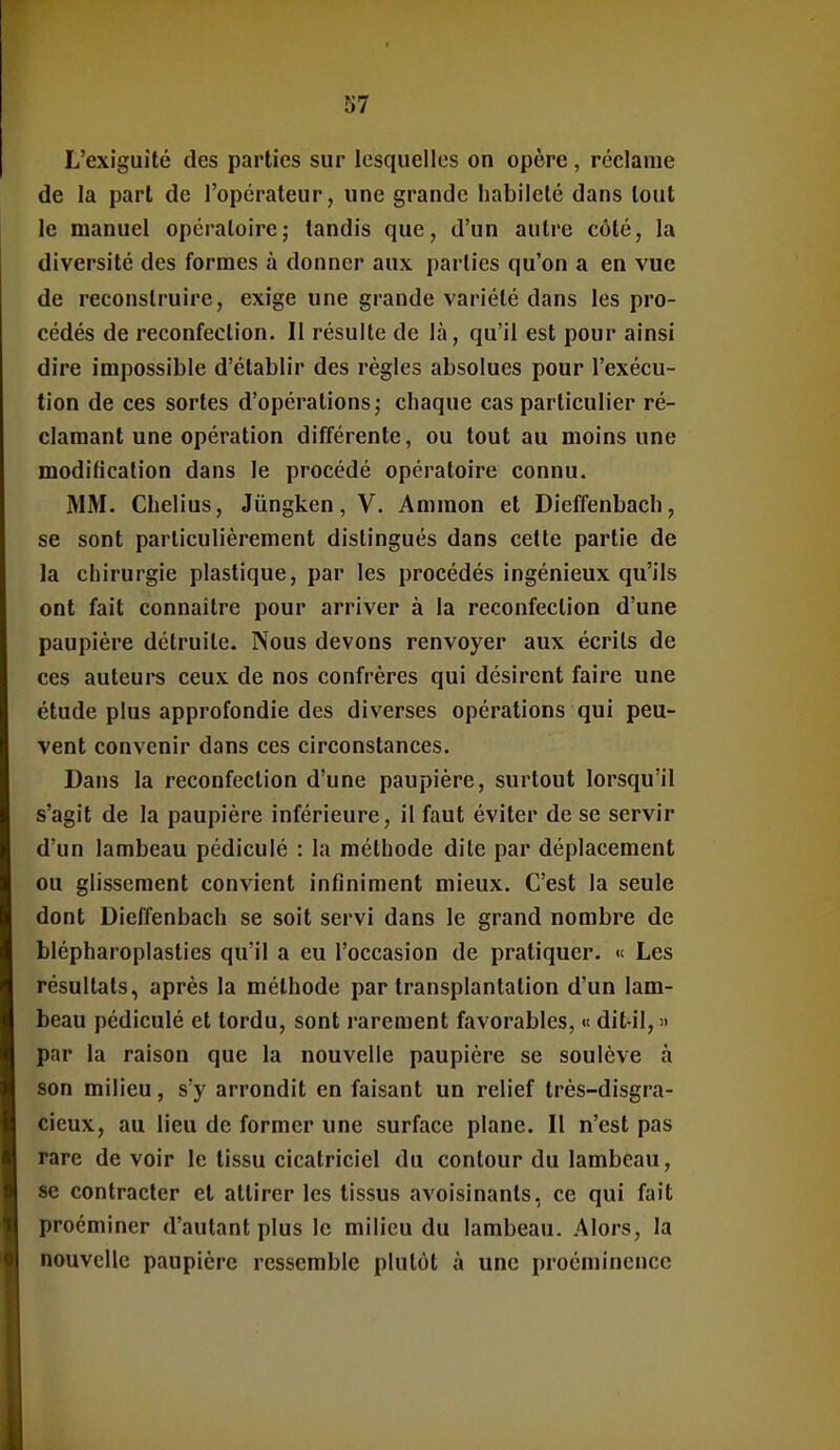 L'exiguïté des parties sur lesquelles on opère, réclame de la part de l'opérateur, une grande habileté dans tout le manuel opératoire; tandis que, d'un autre côté, la diversité des formes à donner aux j)arties qu'on a en vue de reconstruire, exige une grande variété dans les pro- cédés de reconfection. Il résulte de là, qu'il est pour ainsi dire impossible d'établir des règles absolues pour l'exécu- tion de ces sortes d'opérations; chaque cas particulier ré- clamant une opération différente, ou tout au moins une modification dans le procédé opératoire connu. MM. Chelius, Jûngken, V. Ammon et Dieffenbach, se sont particulièrement distingués dans cette partie de la chirurgie plastique, par les procédés ingénieux qu'ils ont fait connaître pour arriver à la reconfection d'une paupière détruite. Nous devons renvoyer aux écrits de ces auteui-s ceux de nos confrères qui désirent faire une étude plus approfondie des diverses opérations qui peu- vent convenir dans ces circonstances. Dans la reconfection d'une paupière, surtout lorsqu'il s'agit de la paupière inférieure, il faut éviter de se servir d'un lambeau pédiculé : la méthode dite par déplacement ou glissement convient infiniment mieux. C'est la seule dont Dieffenbach se soit servi dans le grand nombre de blépharoplasties qu'il a eu l'occasion de pratiquer. « Les résultats, après la méthode par transplantation d'un lam- beau pédiculé et tordu, sont rarement favorables, « dit-il, » par la raison que la nouvelle paupière se soulève à son milieu, s'y arrondit en faisant un relief très-disgra- cieux, au lieu de former une surface plane. Il n'est pas rare de voir le tissu cicatriciel du contour du lambeau, se contracter et attirer les tissus avoisinants, ce qui fait procminer d'autant plus le milieu du lambeau. Alors, la nouvelle paupière ressemble plutôt à une proéminence