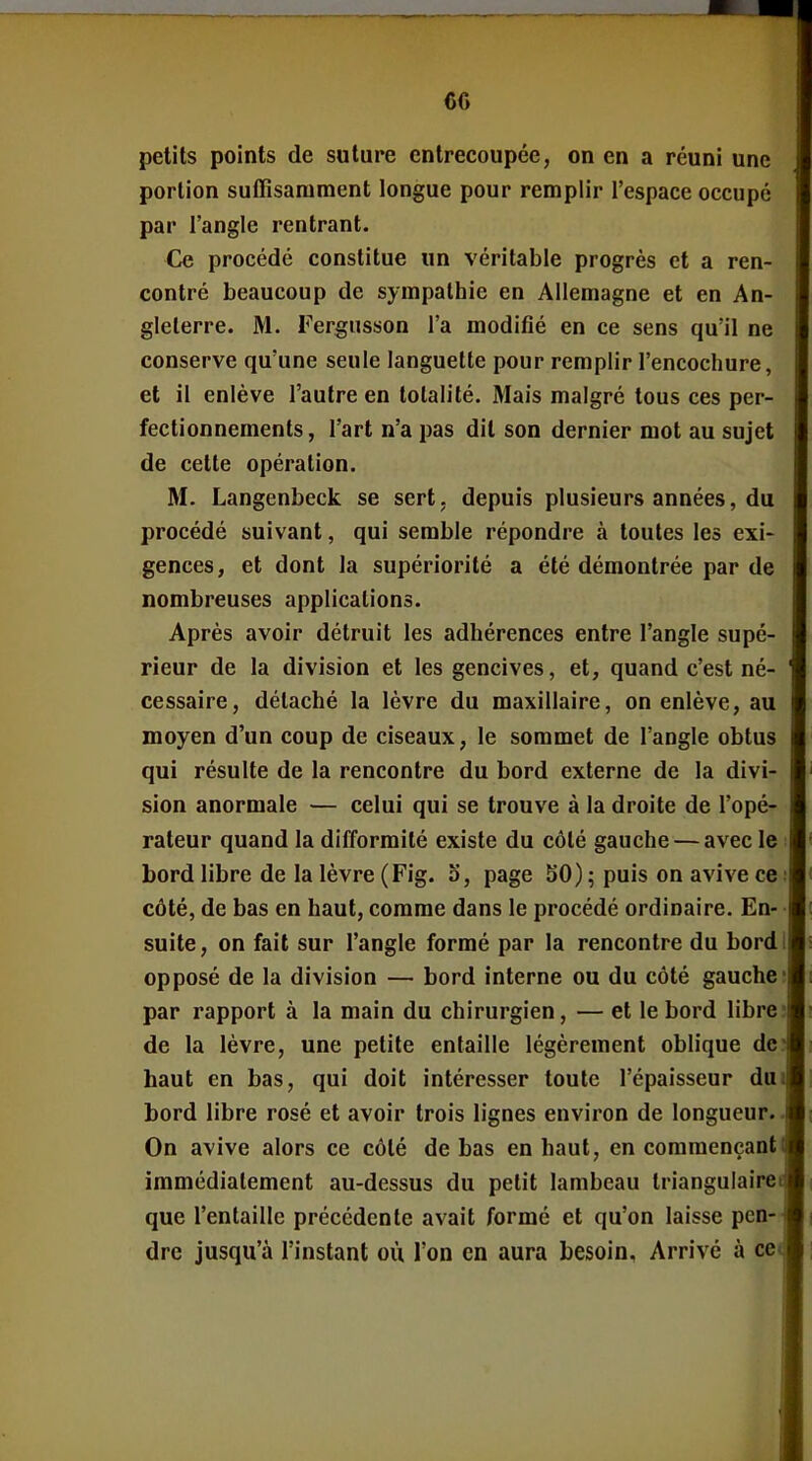 petits points de suture entrecoupée, on en a réuni une portion suffisamment longue pour remplir l'espace occupé par l'angle rentrant. Ce procédé constitue un véritable progrès et a ren- contré beaucoup de sympathie en Allemagne et en An- gleterre. M. Fergnsson l'a modifié en ce sens qu'il ne conserve qu'une seule languette pour remplir l'encochure, et il enlève l'autre en totalité. Mais malgré tous ces per- fectionnements, l'art n'a pas dit son dernier mot au sujet de cette opération. M. Langenbeck se sert, depuis plusieurs années, du procédé suivant, qui semble répondre à toutes les exi- gences, et dont la supériorité a été démontrée par de nombreuses applications. Après avoir détruit les adhérences entre l'angle supé- rieur de la division et les gencives, et, quand c'est né- cessaire, détaché la lèvre du maxillaire, on enlève, au moyen d'un coup de ciseaux, le sommet de l'angle obtus qui résulte de la rencontre du bord externe de la divi- sion anormale — celui qui se trouve à la droite de l'opé- rateur quand la difformité existe du côté gauche — avec le bord libre de la lèvre (Fig. o, page 50) ; puis on avive ce côté, de bas en haut, comme dans le procédé ordinaire. En- suite , on fait sur l'angle formé par la rencontre du bord opposé de la division — bord interne ou du côté gauche par rapport à la main du chirurgien, — et le bord libre de la lèvre, une petite entaille légèrement oblique de haut en bas, qui doit intéresser toute l'épaisseur du bord libre rosé et avoir trois lignes environ de longueur. On avive alors ce côté de bas en haut, en commençant immédiatement au-dessus du petit lambeau triangulaire que l'entaille précédente avait formé et qu'on laisse pen- dre jusqu'à l'instant où l'on en aura besoin. Arrivé à ce