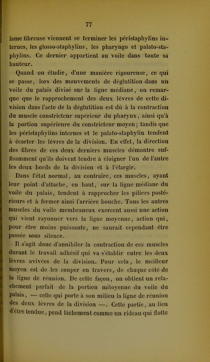 lame fibreuse viennent se terminer les périslaphylins in- ternes, les glosso-staphylins, les pharyngo et palato-sta- phylins. Ce dernier appartient au voile dans toute sa hauteur. Quand on étudie, d'une manière rigoureuse, ce qui se passe, lors des mouvements de déglutition dans un voile du palais divisé sur la ligne médiane, on remar- que que le rapprochement des deux lèvres de cette di- vision dans l'acte de la déglutition est dù à la contraction du muscle constricteur supérieur du pharynx, ainsi qu'à la portion supérieure du constricteur moyen ; tandis que les périslaphylins internes et le palato-staphylin tendent à écarter les lèvres de la division. En effet, la direction des fibres de ces deux derniers muscles démontre suf- fisamment qu'ils doivent tendre à éloigner l'un de l'autre les deux bords de la division et à l'élargir. Dans l'état normal, au contraire, ces muscles, ayant leur point d'attache, en haut, sur la ligne médiane du voile du palais, tendent à rapprocher les piliers posté- rieurs et à fermer ainsi l'arrière bouche. Tous les autres muscles du voile membraneux exercent aussi une action qui vient rayonner vers la ligne moyenne, action qui, pour être moins puissante, ne saurait cependant être passée sous silence. Il s'agit donc d'annihiler la contraction de ces muscles durant le travail adhésif qui va s'établir entre les deux lèvres avivées de la division. Pour cela, le meilleur moyen est de les couper en travers, de chaque côté de la ligne de réunion. De cette façon, on obtient un relâ- chement parfait de la portion mitoyenne du voile du palais, — celle qui porte à son milieu la ligne de réunion des deux lèvres de la division —. Celle partie, au lieu d'être tendue, pend lâchement comme un rideau qui flotte