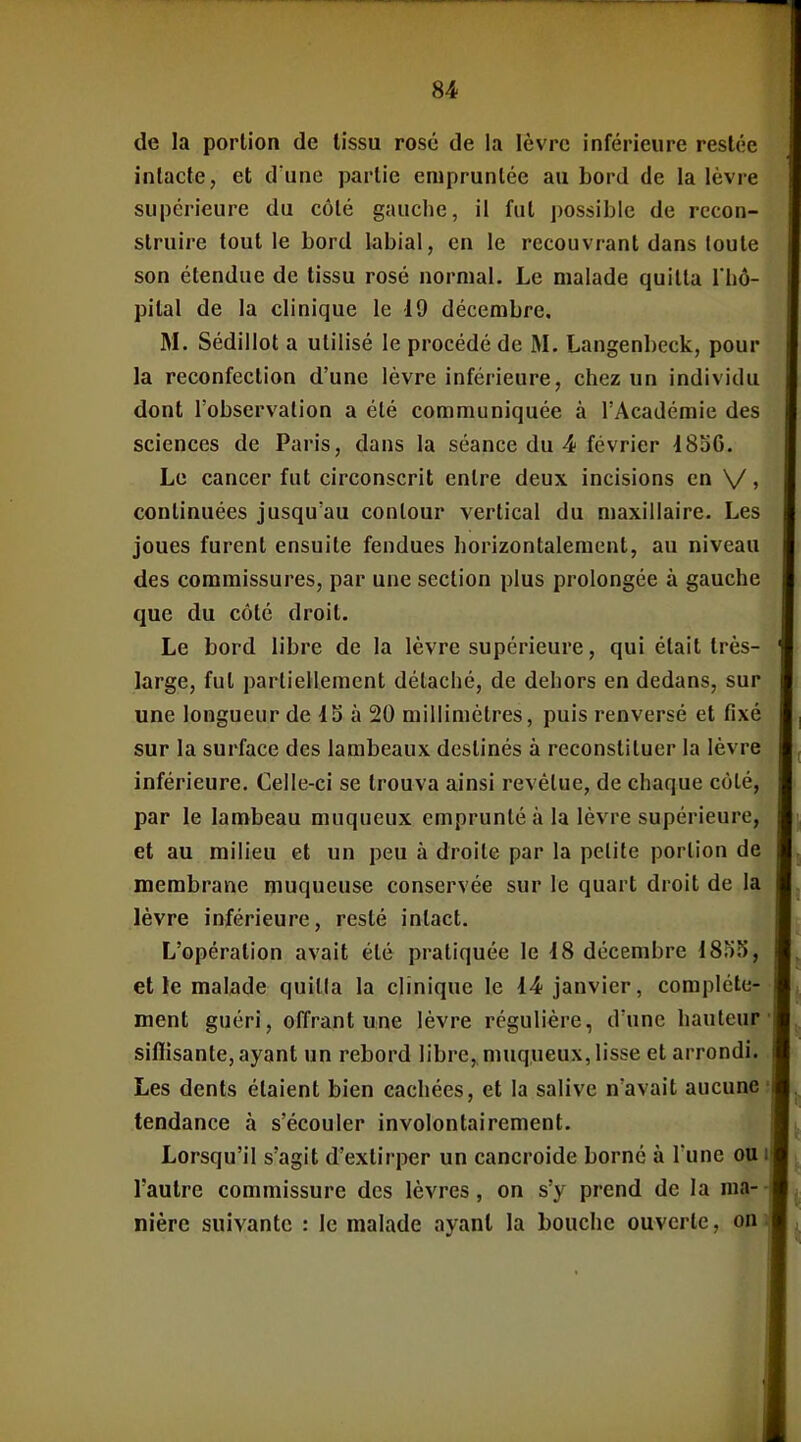 de la portion de lissu rosé de la lèvre inférieure restée intacte, et d une partie empruntée au bord de la lèvre supérieure du côté gauche, il fut possible de recon- struire tout le bord labial, en le recouvrant dans toute son étendue de tissu rosé normal. Le malade quitta l'hô- pital de la clinique le 19 décembre, M. Sédillot a utilisé le procédé de M. Langenbeck, pour la reconfection d'une lèvre inférieure, chez un individu dont l'observation a été communiquée à l'Académie des sciences de Paris, dans la séance du 4 février 1856. Le cancer fut circonscrit entre deux incisions en V > continuées jusqu'au contour vertical du maxillaire. Les joues furent ensuite fendues horizontalement, au niveau des commissures, par une section plus prolongée à gauche que du côté droit. Le bord libre de la lèvre supérieure, qui était très- large, fut partiellement détaché, de dehors en dedans, sur une longueur de 15 à 20 millimètres, puis renversé et fixé sur la surface des lambeaux destinés à reconstituer la lèvre inférieure. Celle-ci se trouva ainsi revêtue, de chaque côté, par le lambeau muqueux emprunté à la lèvre supérieure, et au milieu et un peu à droite par la petite portion de membrane muqueuse conservée sur le quart droit de la lèvre inférieure, resté intact. L'opération avait été pratiquée le 18 décembre 1855, et le malade quilla la clinique le 14-janvier, complète- ment guéri, offrant une lèvre régulière, d'une hauteur siflisante, ayant un rebord libre, muqueux, lisse et arrondi. Les dents étaient bien cachées, et la salive n'avait aucune tendance à s'écouler involontairement. Lorsqu'il s'agit d'extirper un cancroide borné à Tune ou l'autre commissure des lèvres, on s'y prend de la ma- nière suivante : le malade ayant la bouche ouverte, on