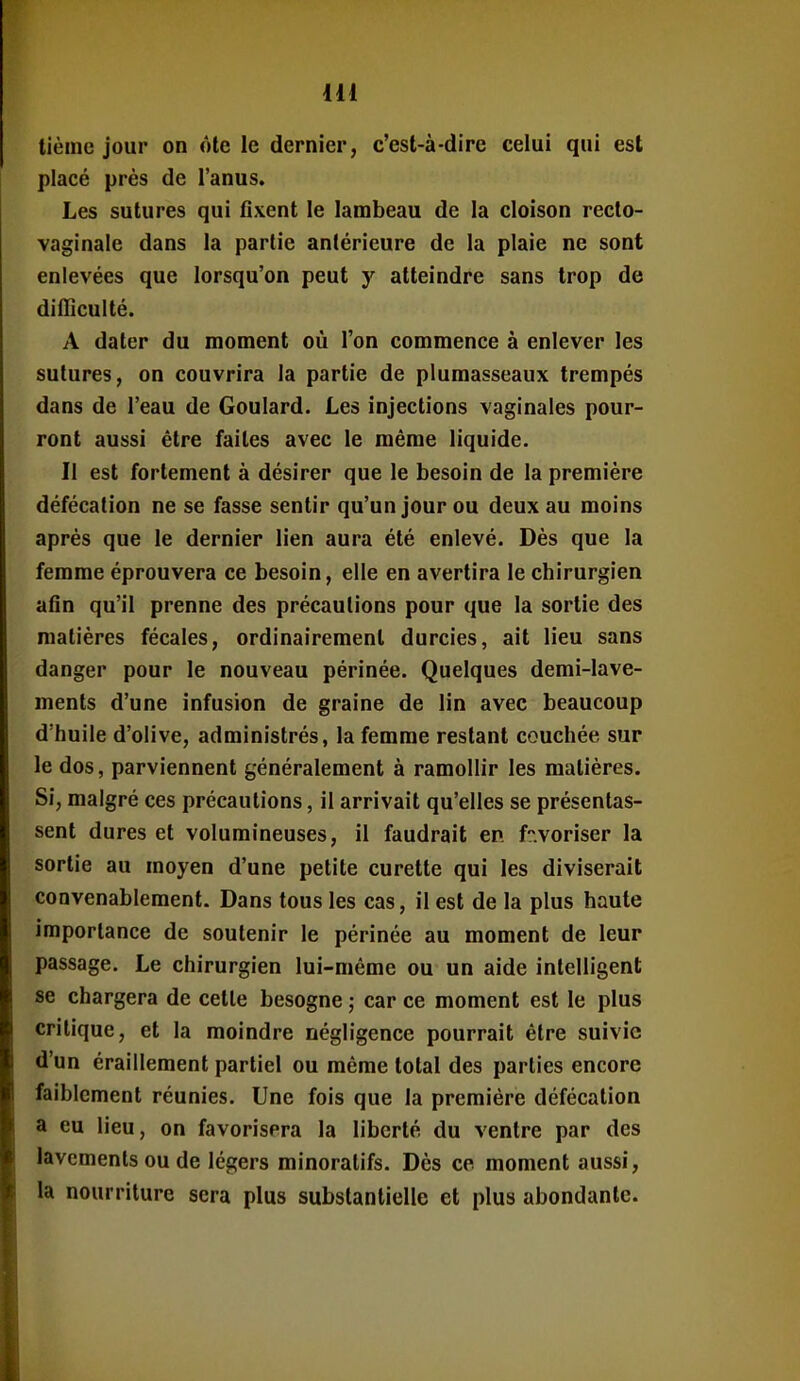 tième jour on ôle le dernier, c'est-à-dire celui qui est placé près de l'anus. Les sutures qui fixent le lambeau de la cloison recto- vaginale dans la partie antérieure de la plaie ne sont enlevées que lorsqu'on peut y atteindre sans trop de difficulté. A dater du moment où l'on commence à enlever les sutures, on couvrira la partie de plumasseaux trempés dans de l'eau de Goulard. Les injections vaginales pour- ront aussi être faites avec le même liquide. Il est fortement à désirer que le besoin de la première défécation ne se fasse sentir qu'un jour ou deux au moins après que le dernier lien aura été enlevé. Dès que la femme éprouvera ce besoin, elle en avertira le chirurgien afin qu'il prenne des précautions pour que la sortie des matières fécales, ordinairement durcies, ait lieu sans danger pour le nouveau périnée. Quelques demi-lave- ments d'une infusion de graine de lin avec beaucoup d'huile d'olive, administrés, la femme restant couchée sur le dos, parviennent généralement à ramollir les matières. Si, malgré ces précautions, il arrivait qu'elles se présentas- sent dures et volumineuses, il faudrait en f.voriser la sortie au moyen d'une petite curette qui les diviserait convenablement. Dans tous les cas, il est de la plus haute importance de soutenir le périnée au moment de leur passage. Le chirurgien lui-même ou un aide intelligent se chargera de cette besogne ,• car ce moment est le plus critique, et la moindre négligence pourrait être suivie d'un éraillement partiel ou même total des parties encore faiblement réunies. Une fois que la première défécation a eu lieu, on favorisera la liberté du ventre par des lavements ou de légers minoralifs. Dès ce moment aussi, la nourriture sera plus substantielle et plus abondante.