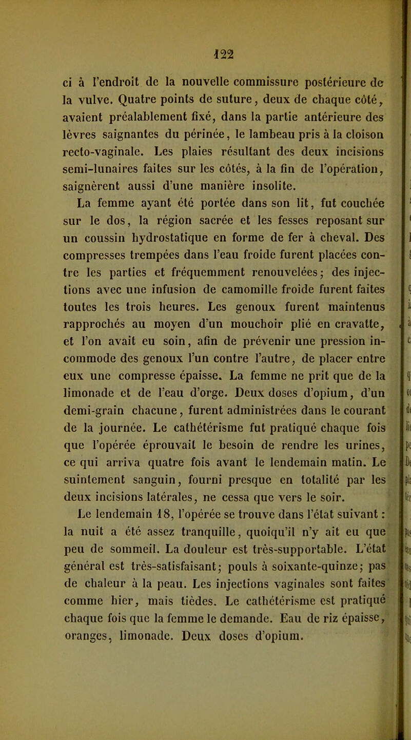 ci à l'endroit de la nouvelle commissure postérieure de la vulve. Quatre points de suture, deux de chaque côté, avaient préalablement fixé, dans la partie antérieure des lèvres saignantes du périnée, le lambeau pris à la cloison recto-vaginale. Les plaies résultant des deux incisions semi-lunaires faites sur les côtés, à la fin de l'opération, saignèrent aussi d'une manière insolite. La femme ayant été portée dans son lit, fut couchée sur le dos, la région sacrée et les fesses reposant sur un coussin hydrostatique en forme de fer à cheval. Des compresses trempées dans l'eau froide furent placées con- tre les parties et fréquemment renouvelées ; des injec- tions avec une infusion de camomille froide furent faites toutes les trois heures. Les genoux furent maintenus rapprochés au moyen d'un mouchoir plié en cravatte, et l'on avait eu soin, afin de prévenir une pression in- commode des genoux l'un contre l'autre, de placer entre eux une compresse épaisse. La femme ne prit que de la limonade et de l'eau d'orge. Deux doses d'opium, d'un demi-grain chacune, furent administrées dans le courant de la journée. Le cathétérisme fut pratiqué chaque fois que l'opérée éprouvait le besoin de rendre les urines, ce qui arriva quatre fois avant le lendemain matin. Le suintement sanguin, fourni presque en totalité par les deux incisions latérales, ne cessa que vers le soir. Le lendemain 18, l'opérée se trouve dans l'état suivant : la nuit a été assez tranquille, quoiqu'il n'y ait eu que peu de sommeil. La douleur est très-supportable. L'état général est très-satisfaisant; pouls à soixante-quinze; pas de chaleur à la peau. Les injections vaginales sont faites comme hier, mais tièdes. Le cathétérisme est pratiqué chaque fois que la femme le demande. Eau de riz épaisse, oranges, limonade. Deux doses d'opium.