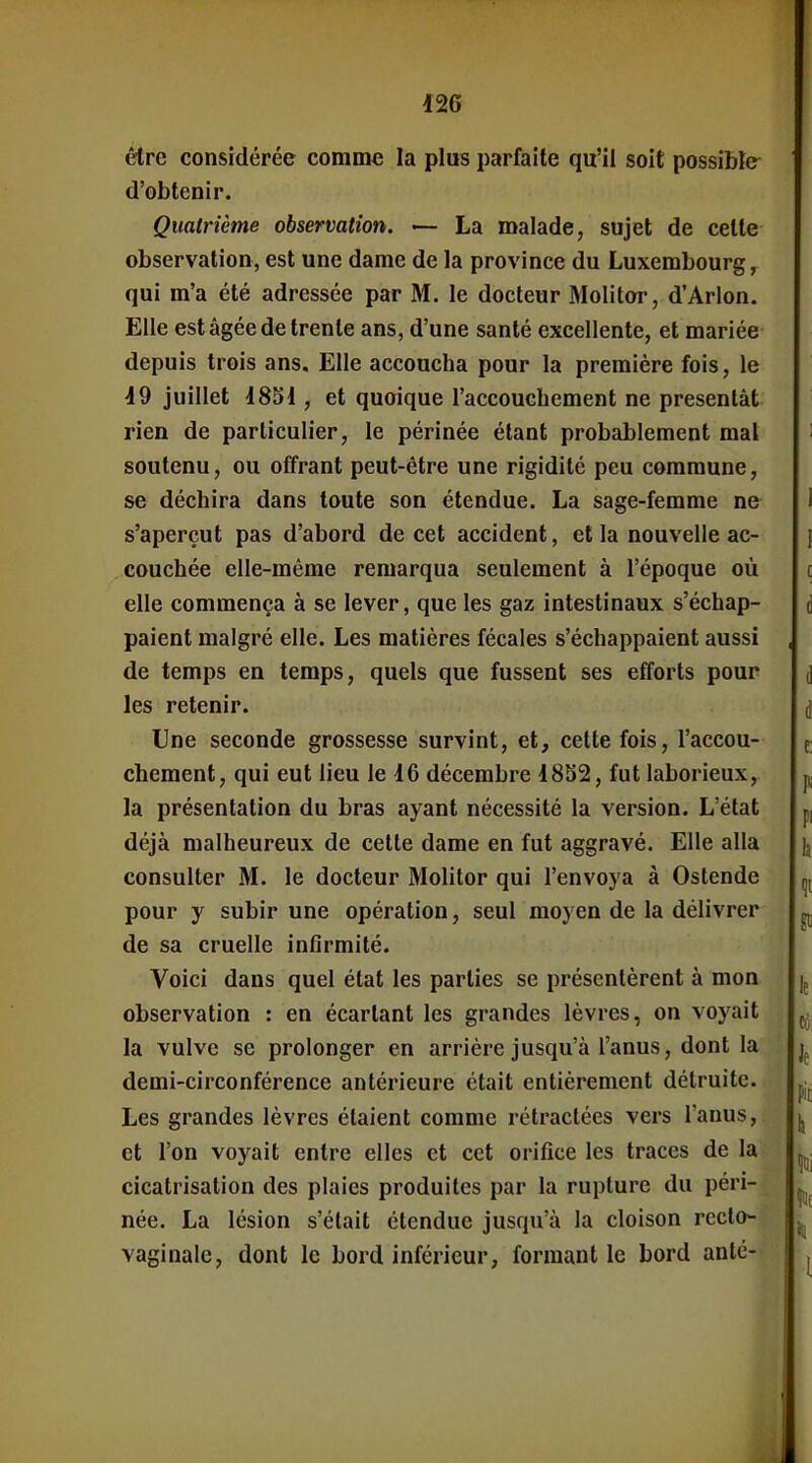 être considérée comme la plus parfaite qu'il soit possible d'obtenir. Quatrième observation. — La malade, sujet de celte observation, est une dame de la province du Luxembourg qui m'a été adressée par M. le docteur Molitor, d'Arlon. Elle est âgée de trente ans, d'une santé excellente, et mariée depuis trois ans. Elle accoucha pour la première fois, le 19 juillet 1851, et quoique l'accouchement ne présentât rien de particulier, le périnée étant probablement mal soutenu, ou offrant peut-être une rigidité peu commune, se déchira dans toute son étendue. La sage-femme ne s'aperçut pas d'abord de cet accident, et la nouvelle ac- couchée elle-même remarqua seulement à l'époque où elle commença à se lever, que les gaz intestinaux s'échap- paient malgré elle. Les matières fécales s'échappaient aussi de temps en temps, quels que fussent ses efforts pour les retenir. Une seconde grossesse survint, et, cette fois, l'accou- chement, qui eut lieu le 16 décembre 18S2, fut laborieux, la présentation du bras ayant nécessité la version. L'état déjà malheureux de cette dame en fut aggravé. Elle alla consulter M. le docteur Molitor qui l'envoya à Ostende pour y subir une opération, seul moyen de la délivrer de sa cruelle infirmité. Voici dans quel état les parties se présentèrent à mon observation : en écartant les grandes lèvres, on voyait la vulve se prolonger en arrière jusqu'à l'anus, dont la demi-circonférence antérieure était entièrement détruite. Les grandes lèvres étaient comme rétractées vers l'anus, et l'on voyait entre elles et cet orifice les traces de la cicatrisation des plaies produites par la rupture du péri- née, La lésion s'était étendue jusqu'à la cloison recto- vaginale, dont le bord inférieur, formant le bord anlé-