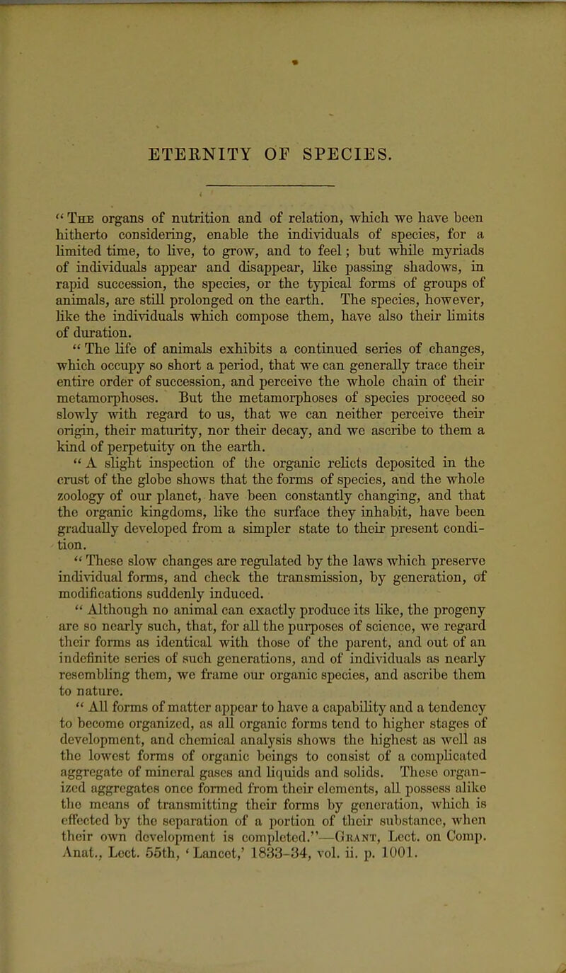 ETERNITY OF SPECIES.  The organs of nutrition and of relation, which we have been hitherto considering, enable the individuals of species, for a limited time, to live, to grow, and to feel; but while myriads of individuals appear and disappear, Kke passing shadows, in rapid succession, the species, or the typical forms of groups of animals, are stUl prolonged on the earth. The species, however, like the individuals which compose them, have also their limits of duration.  The life of animals exhibits a continued series of changes, which occupy so short a period, that we can generally trace theii- entire order of succession, and perceive the whole chain of their metamorphoses. But the metamorphoses of species proceed so slowly with regard to us, that we can neither perceive their origin, their maturity, nor their decay, and we ascribe to them a kind of perpetuity on the earth.  A slight inspection of the organic relicts deposited in the crust of the globe shows that the forms of species, and the whole zoology of our planet, have been constantly changing, and that the organic kingdoms, like the surface they inhabit, have been gradually developed from a simpler state to their present condi- tion.  These slow changes are regulated by the laws which preserve individual forms, and check the transmission, by generation, of modifications suddenly induced.  Although no animal can exactly produce its like, the progeny are so nearly such, that, for all the pui-poses of science, we regard their forms as identical with those of the parent, and out of an indefinite scries of such generations, and of individuals as nearly resembling them, we frame our organic species, and ascribe them to nature.  All forms of matter appear to have a capability and a tendency to become organized, as all organic forms tend to higher stages of development, and chemical analysis shows the highest as well as the lowest forms of organic beings to consist of a complicated aggregate of mineral gases and liquids and solids. These organ- ized aggregates once formed from their elements, all possess alike the means of transmitting their forms by generation, which is effected by the separation of a portion of their substance, when their own development is completed.—Grant, Lect. on Comp. Anat., Lect. 55th, ' Lancet,' 1833-34, vol. ii. p. 1001.
