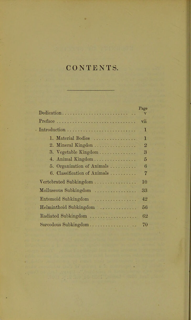 CONTENTS. Page Dedication v Preface vii • Introduction 1 1. Material Bodies 1 2. Mineral Kingdon 2 3. Vegetable Eongdona 3 4. Animal Kingdom 5 5. Organization of Animals 6 6. Classification of Animals 7 Yertebrated Subkingdom 10 Molluscous Subkingdom 33 Entomoid Subkingdom 42 Helminthoid Subkingdom 56 Radiated Subkingdom 62 Sarcodous Subldngdom 70