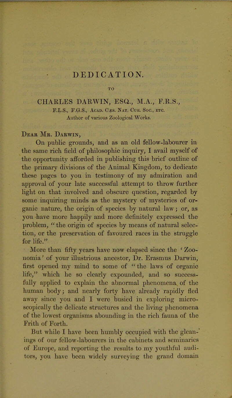 DEDICATION. TO CHARLES DARWIN, ESQ., M.A., F.R.S., F.L.S., F.G.S., Acad. Cms. Nat. Cur. Soc, etc. Author of various Zoological Works. Dear Mr. Darwin, On public grounds, and as an old feUow-labourer in the same rich field of philosophic inquiry, I avail myself of the opportunity afforded in publishing this brief outline of the primary divisions of the Animal Kingdom, to dedicate these pages to you in testimony of my admiration and approval of your late successful attempt to throw further Hght on that involved and obscure question, regarded by some inquiring minds as the mystery of mysteries of or- ganic nature, the origin of species by natural law; or, as you have more happily and more definitely expressed the problem,  the origin of species by means of natural selec- tion, or the preservation of favoured races in the struggle for life. More than fifty years have now elapsed since the ' Zoo- nomia^ of yoiu* illustrious ancestor. Dr. Erasmus Darwin, first opened my mind to some of the laws of organic life, which he so clearly expounded, and so success- fully applied to explain the abnormal phenomena, of the human body; and nearly forty have already rapidly fled away since you and I were busied in exploring micro- scopically the delicate structures and the living phenomena of the lowest organisms aboimding in the rich fauna of the Frith of Forth. But while I have been humbly occupied with the glean- ings of oiu' fellow-labourers in the cabinets and seminaries of Europe, and reporting the results to my youthful audi- tors, you have been widely surveying the grand domain