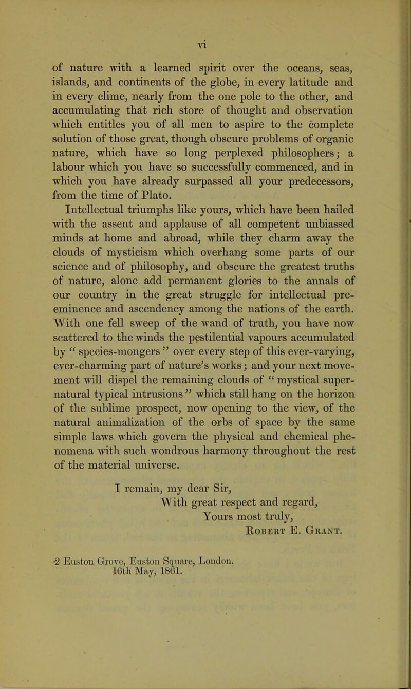 VI of nature with a learned spirit over the oceans^ seas, islands, and continents of the globe, in every latitude and in every clime, nearly from the one pole to the other, and accumtdating that rich store of thought and observation which entitles you of all men to aspire to the complete solution of those great, though obscure problems of organic nature, which have so long perplexed philosophers; a labour which you have so successfully commenced, and in which you have ah'eady surpassed all your predecessors, from the time of Plato. Intellectual triumphs like yours, which have been hailed with the assent and applause of all competent unbiassed minds at home and abroad, while they charm away the clouds of mysticism which overhang some parts of our science and of philosophy, and obscure the greatest truths of nature, alone add permanent glories to the annals of our country in the great struggle for intellectual pre- eminence and ascendency among the nations of the earth. With one fell sweep of the wand of truth, you have now scattered to the winds the pestilential vapours accumulated by  species-mongers  over every step of this ever-varying, ever-charming part of nature's works; and your next move- ment will dispel the remaining clouds of  mystical super- natural typical intrusions  which still hang on the horizon of the sublime prospect, now opening to the view, of the natural animalization of the orbs of space by the same simple laws which govern the physical and chemical phe- nomena with such wondrous harmony throughout the rest of the material imiverse. I remain, my dear Sir, With great respect and regard, Youi's most truly, Robert E. Grant. •2 Euston Grove, Euston Square, London. IGtli May, 18(31.