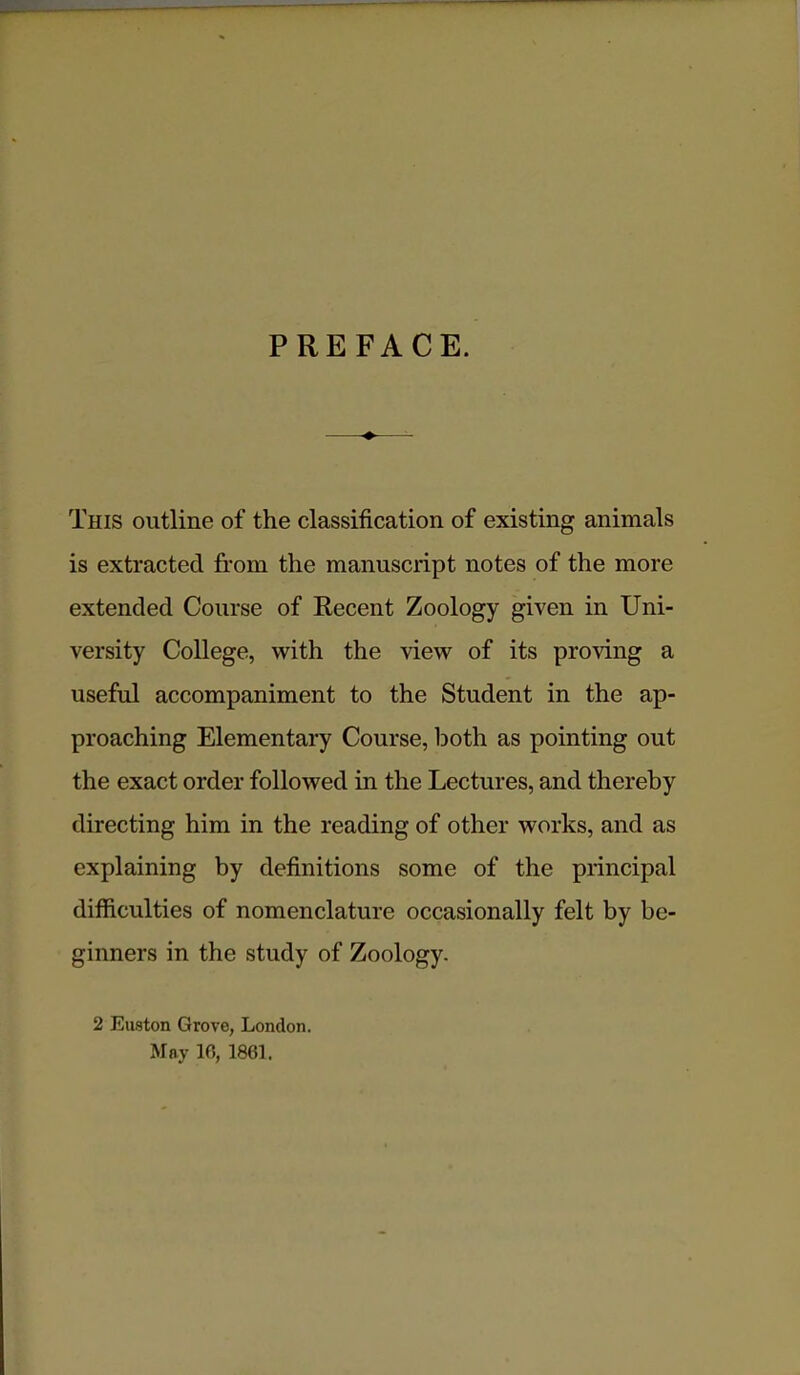 PREFACE. This outline of the classification of existing animals is extracted from the manuscript notes of the more extended Course of Recent Zoology given in Uni- versity College, with the view of its proving a useful accompaniment to the Student in the ap- proaching Elementary Course, both as pointing out the exact order followed in the Lectures, and thereby directing him in the reading of other works, and as explaining by definitions some of the principal difficulties of nomenclature occasionally felt by be- ginners in the study of Zoology. 2 Euston Grove, London. May 10, 1861.