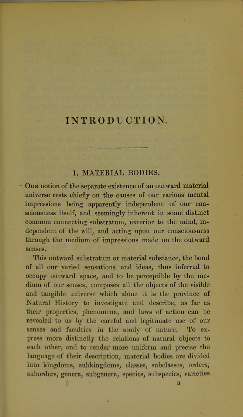 INTRODUCTION. 1. MATERIAL BODIES. - Odr notion of the separate existence of an outward material universe rests chiefly on the causes of our various mental impressions being apparently independent of our con- sciousness itself, and seemingly inherent in some distinct common connecting substratum^ exterior to the mind, in- dependent of the willj and acting upon our consciousness through the medium of impressions made on the outward senses. This outward substratum or material substance, the bond of all our varied sensations and ideas, thus inferred to occupy outward space, and to be perceptible by the me- dium of our senses, composes all the objects of the visible and tangible universe which alone it is the province of Natural History to investigate and describe, as far as their properties, phenomena, and laws of action can be revealed to us by the careful and legitimate use of our Senses and faculties in the study of nature. To ex- press more distinctly the relations of natural objects to each otlier, and to render more uniform and precise the language of their description, material bodies are divided into kingdoms, subkingdoras, classes, subclasses, orders, suborders, genera, subgenera, species, subspecies, varieties ( - B ■