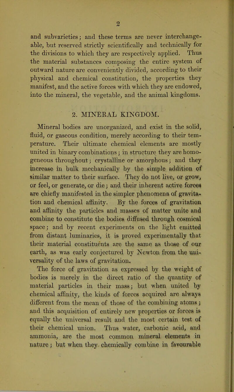 and subvarieties; and these terms are never interchange- able, but reserved strictly scientifically and technically for the divisions to which they are respectively applied. Thus the material substances composing the entire system of outward nature are conveniently divided, according to their physical and chemical constitution, the properties they manifest, and the active forces with which they are endowed, into the miaeral, the vegetable, and the animal kingdoms. 2. MINERAL KINGDOM. Mineral bodies are unorganized, and exist in the solid, flidd, or gaseous condition, merely according to their tem- perature. Their ultimate chemical elements are mostly united in binary combinations; in structure they are homo- geneous throughout; crystalline or amorphous; and they increase in bulk mechanically by the simple addition of similar matter to their surface. They do not live, or grow, or feel, or generate, or die; and their inherent active forces are chiefly manifested in the simpler phenomena of gravita- tion and chemical afiinity. By the forces of gravitation and affinity the particles and masses of matter tmite and combine to constitute the bodies diffused thi'ough cosmical space; and by recent experiments on the light emitted from distant luminaries, it is proved experimentally that their material constituents are the same as those of our earth, as was early conjectured by Newton from the uni- versality of the laws of gravitation. The force of gravitation as expressed by the weight of bodies is merely in the direct ratio of the qxiantity of material particles in their mass; but when united by chemical affinity, the kinds of forces acquired are always different from the mean of those of the combining atoms; and this acquisition of entirely new properties or forces is equally the universal result and the most certain test of their chemical union. Thus water, carbonic acid, and ammonia, are the most common mineral elements in nature; but when they chemically combine in favourable