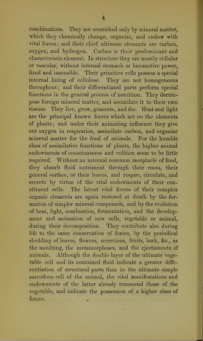 combinations. They are nourislied only by mineral matter, which they chemically change, organize, and endow with vital forces; and their chief ultimate elements are carbon, oxygen, and hydrogen. Carbon is their predominant and characteristic element. In structiu'e they are mostly cellular or vascular, without internal stomach or locomotive power, fixed and insensible. Their primitive cells possess a special internal lining of cellulose. They are not homogeneous tliroughout; and their differentiated parts perform special functions in the general process of nutrition. They decom- pose foreign mineral matter, and assimilate it to their own tissues. They live, grow, generate, and die. Heat and light are the principal known forces which act on the elements of plants; and under their animating influence they give out oxygen in respiration, assimilate carbon, and organize mineral matter for the food of animals. For the humble class of assimilative functions of plants, the liigher animal endowments of consciousness and volition seem to be little required. Without an internal common receptacle of food, they absorb fluid nutriment through their roots, their general surface, or their leaves, and respu'e, cii'culate, and secrete by virtue of the vital endowments of their con- stituent cells. The latent vital forces of their complex organic elements are again restored at death by the for- mation of simpler mineral compounds, and by the evolution of heat, light, combustion, fermentation, and the develop- ment and animation of new cells, vegetable or animal, during their decomposition. They contribute also during life to the same conservation of foi'ces, by the periodical shedding of leaves, flowers, secretions, fruits, bark, &c., as thie moulting, the metamorj^hoses, and the ejectamenta of animals. Although the double layer of the ultimate vege- table cell and its contained fluid indicate a greater diffe- rentiation of structural parts than in the ultimate simple sarcodous cell of the animal, tlie vital manifestations and endowments of the latter already transcend those of the vegetable, and indicate the possession of a higher class of forces.