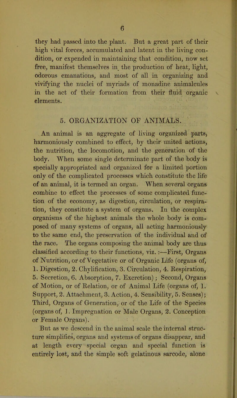 they had passed into the plant. But a great part of their high vital forces^ accumulated and latent in the living con- dition, or expended in maintaining that condition, now set free, manifest themselves in_ the production of heat, light, odorous emanations, and most of all in organizing and vivifying the nuclei of myriads of monadine animalcules in the act of their formation from their fluid organic elements. 5. ORGANIZATION OF ANIMALS. An animal is an aggregate of living organized parts, harmoniously combined to effect, by their united actions, the nutrition, the locomotion, and the generation of the body. When some single determinate part of the body is specially appropriated and organized for a limited portion only of the complicated processes which constitute the life of an animal, it is termed an organ. When several organs combine to effect the processes of some complicated func- tion of the economy, as digestion, circulation, or respira- tion, they constitute a system of organs. In the complex organisms of the highest animals the whole body is com- posed of many systems of organs, all acting harmoniously to the same end, the preservation of the individual and of the race. The organs composing the animal body are thus classified according to their functions, viz. :—First, Organs of Nutrition, or of Vegetative or of Organic Life (organs of, 1. Digestion, 2. Chylification, 3. Circulation, 4. Respiration, 5. Secretion, 6. Absorption, 7. Excretion); Second, Organs of Motion, or of Relation, or of Animal Life (organs of, 1. Support, 2. Attachment, 3. Action, 4. Sensibility, 5. Senses); Third, Organs of Generation, or of the Life of the Species (organs of, J. Impregnation or Male Organs, 2. Conception or Female Organs). But as we descend in the animal scale the internal struc- ture simplifies, organs and systems of organs disappear, and at length every special organ and special function is entirely lost, and the simple soft gelatinous sarcode, alone