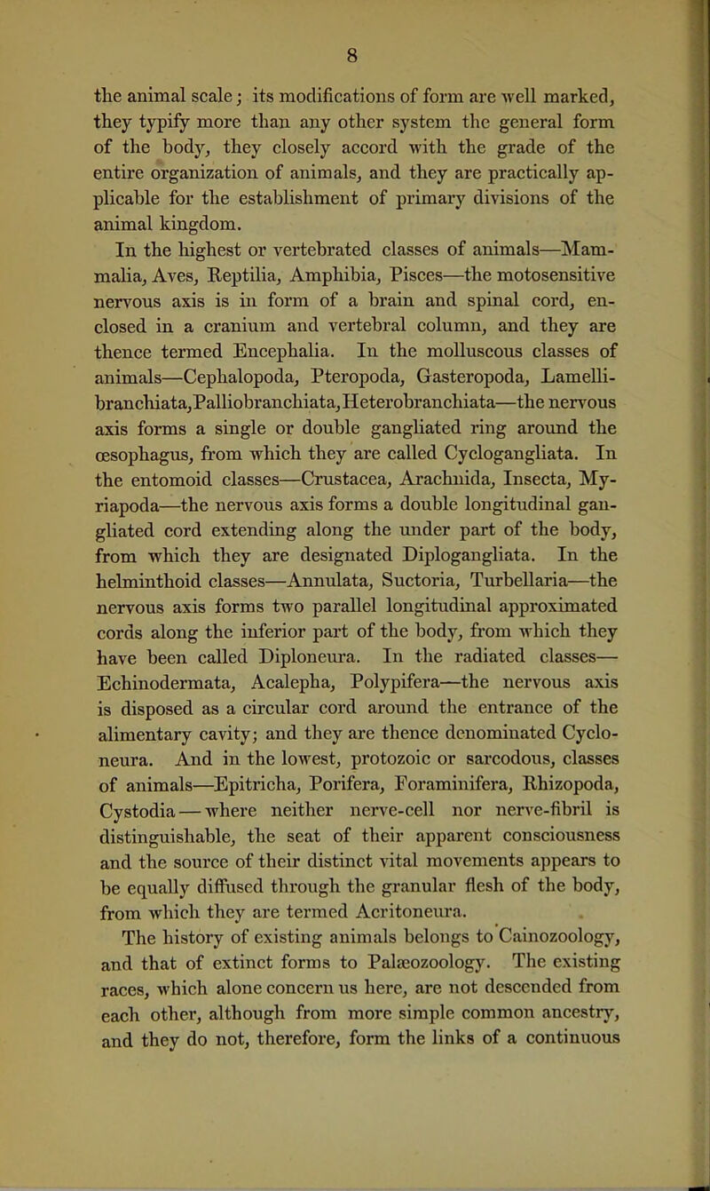 the animal scale; its modifications of form are Avell marked, they typify more than any other system the general form of the body^ they closely accord with the grade of the entire organization of animals, and they are practically ap- plicable for the establishment of primary divisions of the animal kingdom. In the highest or vertebrated classes of animals—Mam- malia, Aves, ReptUia, Amphibia, Pisces—the motosensitive nervous axis is in form of a brain and spinal cord, en- closed in a cranium and vertebral column, and they are thence termed Encephalia. In the molluscous classes of animals—Cephalopoda, Pteropoda, Gasteropoda, LameUi- branchiata,Palliobranchiata, Heterobranchiata—the nervous axis forms a single or double gangliated ring around the oesophagus, from which they are called Cyclogangliata. In the entomoid classes—Crustacea, Arachnida, Insecta, My- riapoda—the nervous axis forms a double longitudinal gan- gliated cord extending along the imder part of the body, from which they are designated Diplogangliata. In the helminthoid classes—Annulata, Suctoria, Turbellaria—the nervous axis forms two parallel longitudinal approximated cords along the inferior part of the body, from which they have been called Diploneura. In the radiated classes— Echinodermata, Acalepha, Polypifera—the nervous axis is disposed as a circular cord around the entrance of the alimentary cavity; and they are thence denominated Cyclo- neura. And in the lowest, protozoic or sarcodous, classes of animals—Epitricha, Porifera, Foraminifera, Rhizopoda, Cystodia — where neither nerve-cell nor nerve-fibril is distinguishable, the seat of their apparent consciousness and the source of their distinct vital movements appears to be equally diffused through the granular flesh of the body, from which they are termed Acritoneura. The history of existing animals belongs to Cainozoology, and that of extinct forms to Palajozoology. The existing races, which alone concern us here, are not descended from each other, although from more simple common ancestry, and they do not, therefore, form the links of a continuous
