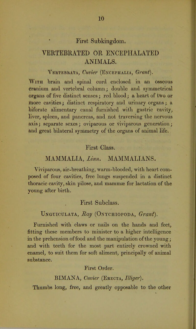 First Subkingdom. VERTEBRATED OR ENCEPHALATED ANIMALS. Vertebuata, Cuvier (Encephalia, Grant). With brain and spinal cord enclosed in an osseous cranium and vertebral column; double and sjanmetrical organs of five distinct senses; red blood; a heart of two or more cavities; distinct respiratory and urinary organs; a biforate alimentary canal furnished with gastric cavity, liver, spleen, and pancreas, and not traversing the nervous axis I separate sexes; oviparous or viviparous generation; and great bilateral symmetry of the organs of animal life. First Class. MAMMALIA, Linn, MAMMALIANS. Viviparous, air-breathing, warm-blooded, with heart com- posed of four cavities, free lungs suspended in a distinct thoracic cavity, skin pilose, and mammae for lactation of the young after birth. First Subclass. Ungijiculata, jRai/ (Onychiopoda, Grant). Furnished with claws or nails on the hands and feet, fitting these members to minister to a higher intelligence in the prehension of food and the manipulation of the young; and with teeth for the most part entirely crowned with enamel, to suit them for soft aliment, principally of animal substance. First Order. BIMANA, Cuvier (Erecta, IlHger). Thumbs long, free, and greatly opposable to the other