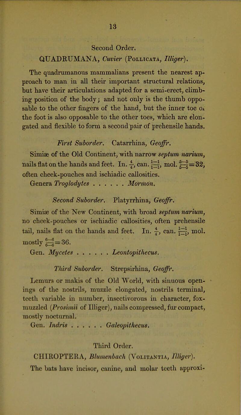 Second Order. QUADRUMANA, Cuvier (Pollicata, Illiger), The quadrumanous mammalians present the nearest ap- proach to man in all their important structural relations, but have their articulations adapted for a semi-erect, climb- ing position of the body; and not only is the thumb oppo- sable to the other fingers of the hand, but the inner toe Oa the foot is also opposable to the other toes, which are elon- gated and flexible to form a second pair of prehensile hands. First Suborder. Catarrhina, Geoffr. Simiae of the Old Continent, with narrow septum narium, nails flat on the hands and feet. In. ^, can. j^, mol. ^=32, often cheek-pouches and ischiadic callosities. Genera Troglodytes Mormon. Second Suborder. Platyrrhina, Geoffr. Simiae of the New Continent, with broad septum narium, no cheek-pouches or ischiadic callosities, often prehensile tail, nails flat on the hands and feet. In. |-, can. mol. mostly g = 36. Gen. Mycetes Leontopithecus. Third Suborder. Strepsirhina, Geoffr. Lemurs or makis of the Old World, with sinuous open- ings of the nostrils, muzzle elongated, nostrils tenninal, teeth variable in number, insectivorous in character, fox- muzzled {Prosimii of Illiger), nails compressed, fur compact, mostly nocturnal. Gen. Indris Galeopithecus. Third Order. CHIROPTERA, Blumenbach (Voutantia, Illigei'). The bats have incisor, canine, and molar teeth approxi-