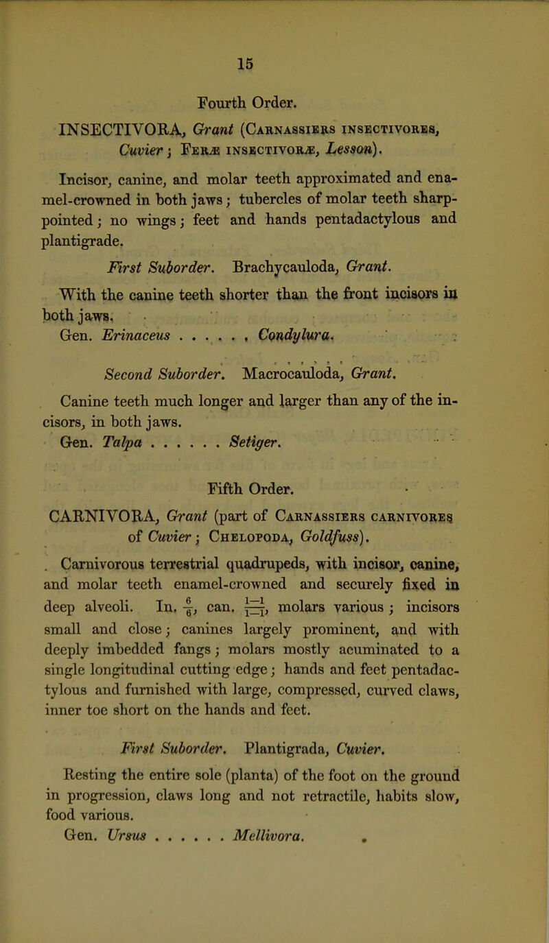 Foiirth Order. INSECTIVORA, Ch-ant (Caknassikhs insectivorbs, Cuvier ] FsRiE inskctivobuE, Lesson). Incisor, canine, and molar teeth approximated and ena- mel-crowned in both jaws; tubercles of molar teeth sharp- pointed; no wings; feet and hands pentadactylous and plantigrade. First Suborder. Brachycauloda, Grant. With the canine teeth shorter than the front incisors in both jaws. Gen. Erinaceus Condylura. Second Suborder. Macrocauloda, Grant. Canine teeth much longer and larger than any of the in- cisors, in both jaws. Gen. Talpa Setiger. Fifth Order. CAENIVORA, Grant (part of Carnassiers carnivore^ 0^ Cuvier; Chelopoda, Goldfuss). Carnivorous terrestrial quadrupeds, with incisor, canine, and molar teeth enamel-crowned and securely fixed ia deep alveoli. In. -|, can. molars various ; incisors small and close; canines largely prominent, and with deeply imbedded fangs; molars mostly acuminated to a single longitudinal cixtting edge; hands and feet pentadac- tylous and furnished with large, compressed, curved claws, inner toe short on the hands and feet. First Suborder. Plantigrada, Cuvier. Resting the entire sole (planta) of the foot on the ground in progression, claws long and not retractile, habits slow, food various. Gen. Urstis Mellivora. ,