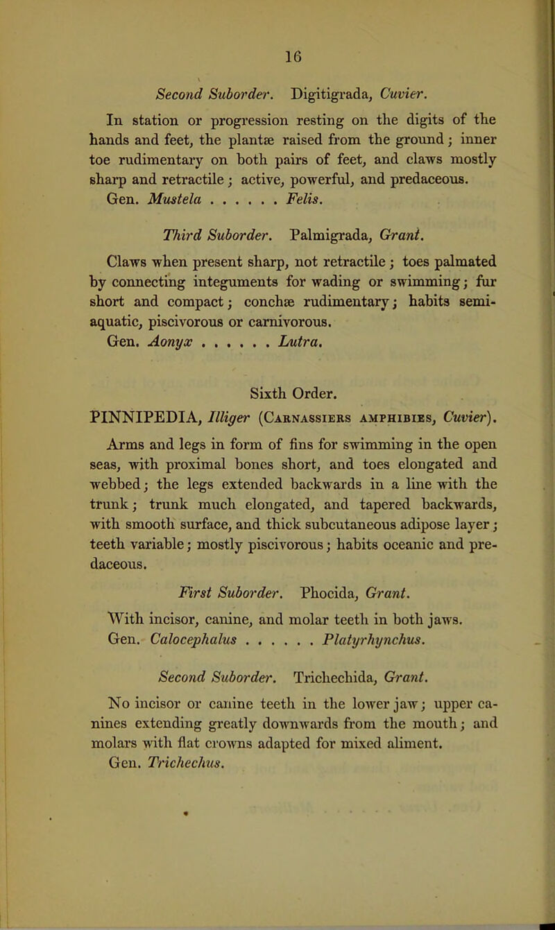 Second Suborder. Digitigrada, Cuvier. In station or progression resting on the digits of tlie hands and feet, the plantse raised from the ground; inner toe rudimentary on both pairs of feet, and claws mostly sharp and retractile; active, powerful, and predaceous. Gen. Mmtela Felis. Third Suborder. Palmigrada, Grant. Claws when present sharp, not retractile; toes palmated by connecting integuments for wading or swimming; fur short and compact; conchse rudimentary; habits semi- aquatic, piscivorous or carnivorous. Gen. Aonyx ...... Lutra. Sixth Order. PINNIPEDIA, Illiger (Caenassiers amphibies, Cuvier). Arms and legs in form of fins for swimming in the open seas, with proximal bones short, and toes elongated and webbed j the legs extended backwards in a line with the trunk; trunk much elongated, and tapered backwards, with smooth surface, and thick subcutaneous adipose layer; teeth variable; mostly piscivorous; habits oceanic and pre- daceous. First Suborder. Phocida, Grant. With incisor, canine, and molar teeth in both jaws. Gen. Calocephalus Platyrhynchus. Second Suborder. Trichechida, Grant. No incisor or canine teeth in the lower jaw; upper ca- nines extending greatly downwards fi'om the mouth; and molars with flat cro'vvns adapted for mixed aliment. Gen. Trichechus.