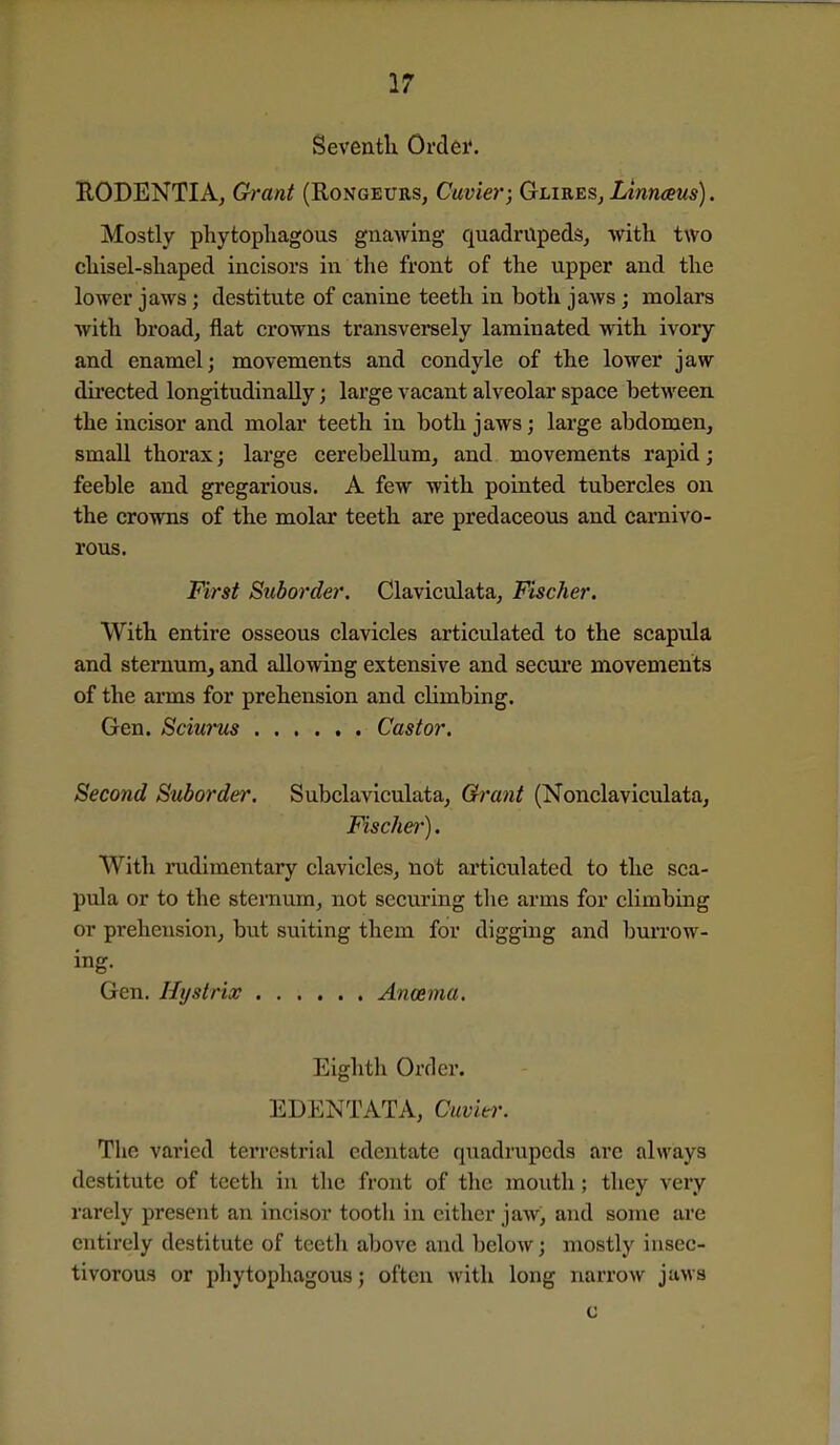Seventli Ordei*. RODENTIA, Grant (Rongeurs, Cuvier; Glires, Linnaus). Mostly phytopliagous gnawing quadrupeds, with two clxisel-sliaped incisors in tlie front of the upper and the lower jaws; destitute of canine teeth in both jaws; molars with broad, flat crowns transversely laminated with ivory and enamel; movements and condyle of the lower jaw directed longitudinally; large vacant alveolar space betM'een the incisor and molar teeth in both jaws; large abdomen, small thorax; large cerebellum, and movements rapid; feeble and gregarious. A few with pointed tubercles on the crowns of the molar teeth are predaceous and carnivo- rous. First Suborder. Claviculata, Fischer. With entire osseous clavicles articulated to the scapula and sternum, and allowing extensive and secure movements of the arms for prehension and climbing. Gen. Sciurus Castor. Second Suborder, Subclaviculata, Grant (Nonclaviculata, Fischei-). With mdiraentary clavicles, not articulated to the sca- pula or to the sternum, not securing the arms for climbing or prehension, but suiting them for digging and burrow- ing. Gen. Hystrix Ancema. Eighth Order. EDENTATA, Cuviei'. The varied terrestrial edentate quadrupeds are always destitute of teeth in the front of the mouth ; they very rarely present an incisor tooth in cither jaw, and some are entirely destitute of teeth above and below; mostly insec- tivorous or phytophagous; often with long narrow juMs c