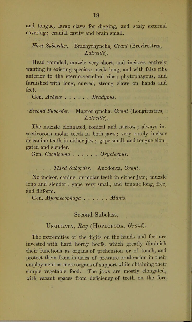 and tongue, large claws for digging, and scaly external covering; cranial cavity and brain small. First Suborder. Bracliyrliyncha, Grant (Brevirostres, Latreille). Head rounded, muzzle very short, and incisors entirely wanting in existing species; neck long, and with false libs anterior to the sterno-vertebral ribs; phytophagous, and furnished with long, curved, strong claws on hands and feet. Gen. Acheus Bradypus. Second Suborder. Macrorhyncha, Grant (Longii'ostres, Latreille). The muzzle elongated, conical arid narrow; always in- sectivorous molar teeth in both jaws; very rarely incisor or canine teeth in either jaw; gape small, and tongue elon- gated and slender. Gen. Cachicama Orycterpus. Third Suborder. Anodonta, Grant. No incisor, canine, or molar teeth in either jaw; muzzle long and slender; gape very small, and tongue long, free, and filiform. Gen. Myrmecopliaga Manis. Second Subclass. Ungulata, Ba?/ (Hoplopoda, Gra?it). The extremities of the digits on the hands and feet are invested with hard horny hoofs, which greatly diminish their functions as organs of prehension or of touch, and protect them from injuries of pressure or abrasion in their employment as mere organs of support while obtaining their simple vegetable food. The jaws are mostly elongated, with vacant spaces from deficiency of teeth on the fore